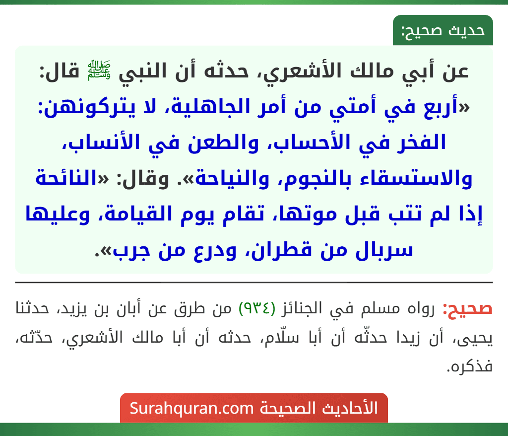 عن أبي مالك الأشعري، حدثه أن النبي ﷺ قال: «أربع في أمتي من أمر الجاهلية، لا يتركونهن: الفخر في الأحساب، والطعن في الأنساب، والاستسقاء بالنجوم، والنياحة». وقال: «النائحة إذا لم تتب قبل موتها، تقام يوم القيامة، وعليها سربال من قطران، ودرع من جرب».