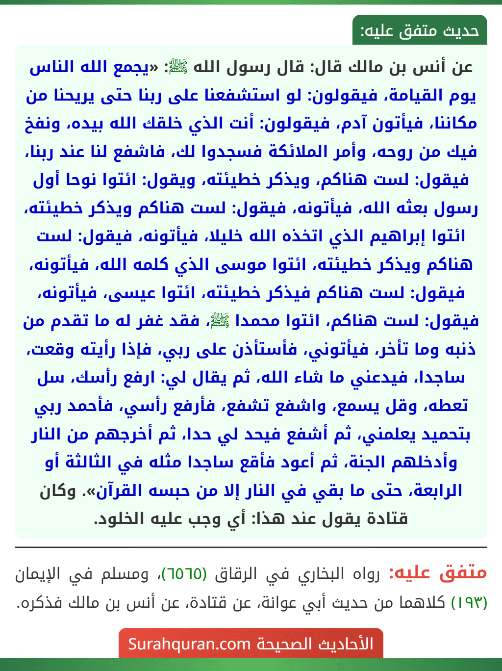 عن أنس بن مالك قال: قال رسول الله ﷺ: «يجمع الله الناس يوم القيامة، فيقولون: لو استشفعنا على ربنا حتى يريحنا من مكاننا، فيأتون آدم، فيقولون: أنت الذي خلقك الله بيده، ونفخ فيك من روحه، وأمر الملائكة فسجدوا لك، فاشفع لنا عند ربنا، فيقول: لست هناكم، ويذكر خطيئته، ويقول: ائتوا نوحا أول رسول بعثه الله، فيأتونه، فيقول: لست هناكم ويذكر خطيئته، ائتوا إبراهيم الذي اتخذه الله خليلا، فيأتونه، فيقول: لست هناكم ويذكر خطيئته، ائتوا موسى الذي كلمه الله، فيأتونه، فيقول: لست هناكم فيذكر خطيئته، ائتوا عيسى، فيأتونه، فيقول: لست هناكم، ائتوا محمدا ﷺ، فقد غفر له ما تقدم من ذنبه وما تأخر، فيأتوني، فأستأذن على ربي، فإذا رأيته وقعت، ساجدا، فيدعني ما شاء الله، ثم يقال لي: ارفع رأسك، سل تعطه، وقل يسمع، واشفع تشفع، فأرفع رأسي، فأحمد ربي بتحميد يعلمني، ثم أشفع فيحد لي حدا، ثم أخرجهم من النار وأدخلهم الجنة، ثم أعود فأقع ساجدا مثله في الثالثة أو الرابعة، حتى ما بقي في النار إلا من حبسه القرآن». وكان قتادة يقول عند هذا: أي وجب عليه الخلود.
