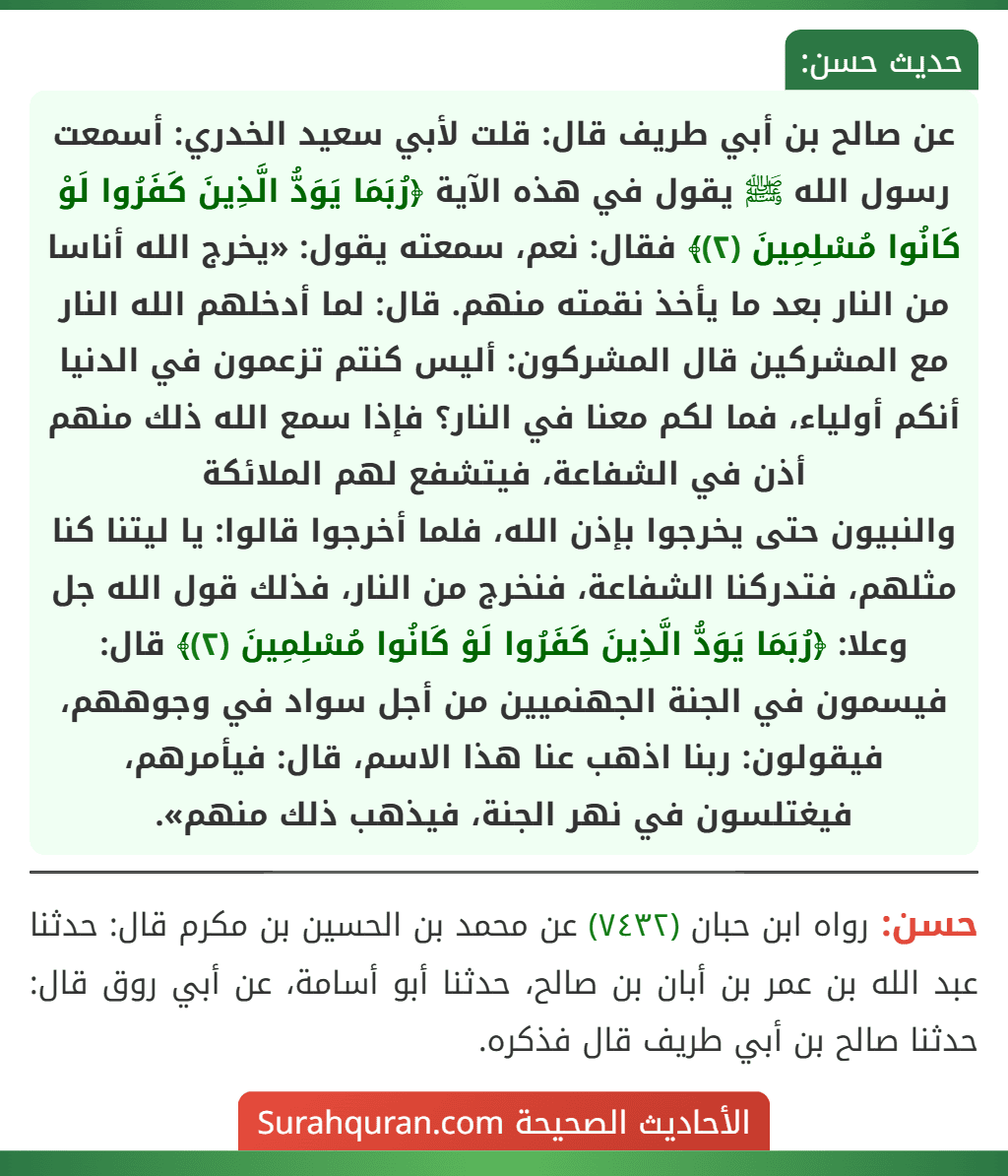 عن صالح بن أبي طريف قال: قلت لأبي سعيد الخدري: أسمعت رسول الله ﷺ يقول في هذه الآية ﴿رُبَمَا يَوَدُّ الَّذِينَ كَفَرُوا لَوْ كَانُوا مُسْلِمِينَ (٢)﴾ فقال: نعم، سمعته يقول: «يخرج الله أناسا من النار بعد ما يأخذ نقمته منهم. قال: لما أدخلهم الله النار مع المشركين قال المشركون: أليس كنتم تزعمون في الدنيا أنكم أولياء، فما لكم معنا في النار؟ فإذا سمع الله ذلك منهم أذن في الشفاعة، فيتشفع لهم الملائكة
والنبيون حتى يخرجوا بإذن الله، فلما أخرجوا قالوا: يا ليتنا كنا مثلهم، فتدركنا الشفاعة، فنخرج من النار، فذلك قول الله جل وعلا: ﴿رُبَمَا يَوَدُّ الَّذِينَ كَفَرُوا لَوْ كَانُوا مُسْلِمِينَ (٢)﴾ قال: فيسمون في الجنة الجهنميين من أجل سواد في وجوههم، فيقولون: ربنا اذهب عنا هذا الاسم، قال: فيأمرهم، فيغتلسون في نهر الجنة، فيذهب ذلك منهم».