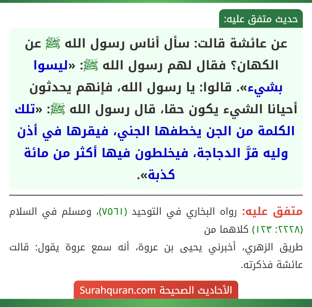 عن عائشة قالت: سأل أناس رسول الله ﷺ عن الكهان؟ فقال لهم رسول الله ﷺ: «ليسوا بشيء». قالوا: يا رسول الله، فإنهم يحدثون أحيانا الشيء يكون حقا، قال رسول الله ﷺ: «تلك الكلمة من الجن يخطفها الجني، فيقرها في أذن وليه قرَّ الدجاجة، فيخلطون فيها أكثر من مائة كذبة».