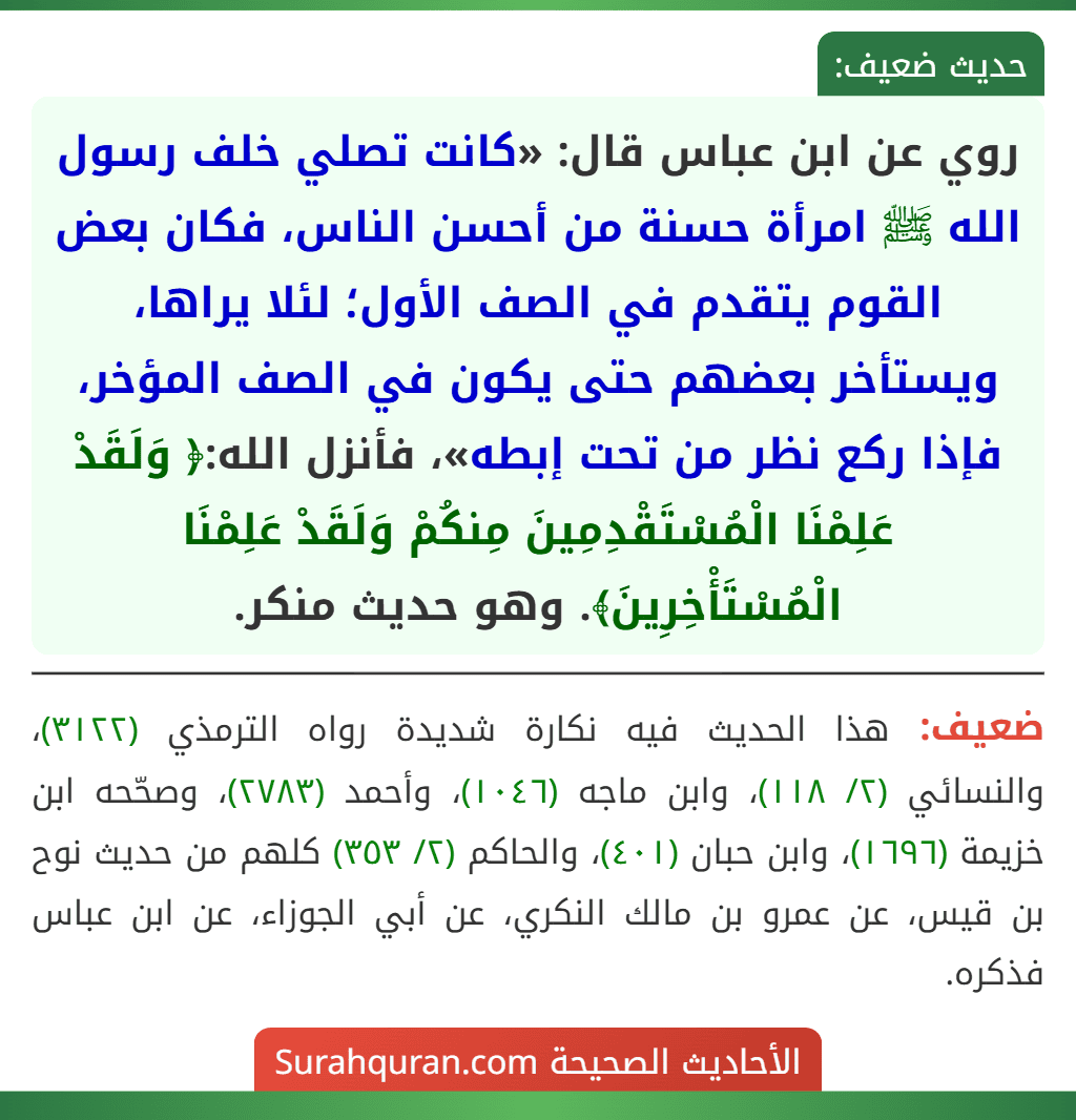 روي عن ابن عباس قال: «كانت تصلي خلف رسول الله ﷺ امرأة حسنة من أحسن الناس، فكان بعض القوم يتقدم في الصف الأول؛ لئلا يراها، ويستأخر بعضهم حتى يكون في الصف المؤخر، فإذا ركع نظر من تحت إبطه»، فأنزل الله:﴿ وَلَقَدْ عَلِمْنَا الْمُسْتَقْدِمِينَ مِنكُمْ وَلَقَدْ عَلِمْنَا الْمُسْتَأْخِرِينَ﴾. وهو حديث منكر.