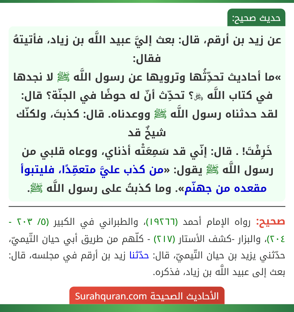 عن زيد بن أرقم، قال: بعث إليَّ عبيد اللَّه بن زياد، فأتيتهُ فقال:
»ما أحاديث تحدِّثُها وترويها عن رسول اللَّه ﷺ لا نجدها في كتاب اللَّه ﷿؟ تحدِّث أنّ له حوضًا في الجنّة؟ قال: لقد حدثناه رسول اللَّه ﷺ ووعدناه. قال: كذبتَ، ولكنّك شيخٌ قد
خَرِفْتَ! . قال: إنّي قد سَمِعَتْه أذناي، ووعاه قلبي من رسول اللَّه ﷺ يقول: «من كذب عليَّ متعمِّدًا، فليتبوأ مقعده من جهنّم». وما كذبتُ على رسول اللَّه ﷺ.
