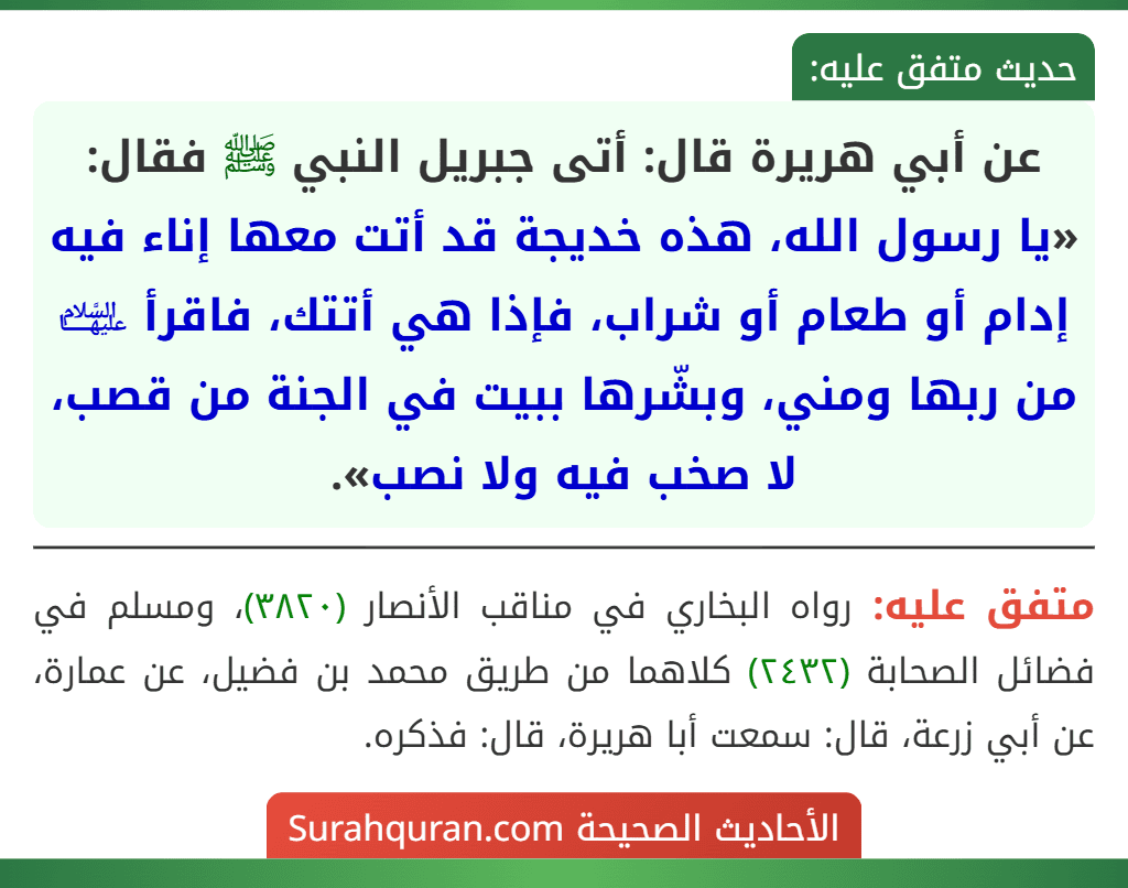 عن أبي هريرة قال: أتى جبريل النبي ﷺ فقال: «يا رسول الله، هذه خديجة قد أتت معها إناء فيه إدام أو طعام أو شراب، فإذا هي أتتك، فاقرأ ﵍ من ربها ومني، وبشّرها ببيت في الجنة من قصب، لا صخب فيه ولا نصب».