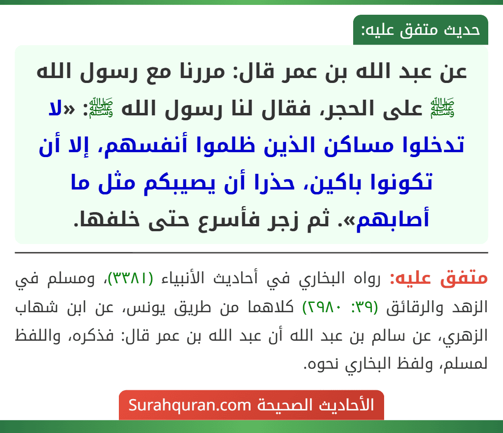 عن عبد الله بن عمر قال: مررنا مع رسول الله ﷺ على الحجر، فقال لنا رسول الله ﷺ: «لا تدخلوا مساكن الذين ظلموا أنفسهم، إلا أن تكونوا باكين، حذرا أن يصيبكم مثل ما أصابهم». ثم زجر فأسرع حتى خلفها.