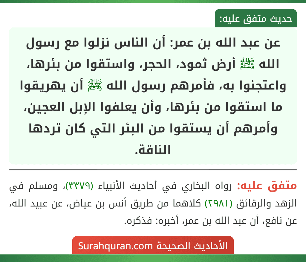 عن عبد الله بن عمر: أن الناس نزلوا مع رسول الله ﷺ أرض ثمود، الحجر، واستقوا من بئرها، واعتجنوا به، فأمرهم رسول الله ﷺ أن يهريقوا ما استقوا من بئرها، وأن يعلفوا الإبل العجين، وأمرهم أن يستقوا من البئر التي كان تردها الناقة.