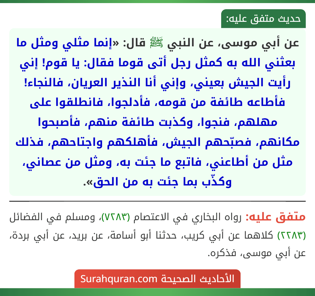 عن أبي موسى، عن النبي ﷺ قال: «إنما مثلي ومثل ما بعثني الله به كمثل رجل أتى قوما فقال: يا قوم! إني رأيت الجيش بعيني، وإني أنا النذير العريان، فالنجاء! فأطاعه طائفة من قومه، فأدلجوا، فانطلقوا على مهلهم، فنجوا، وكذبت طائفة منهم، فأصبحوا مكانهم، فصبّحهم الجيش، فأهلكهم واجتاحهم، فذلك مثل من أطاعني، فاتبع ما جئت به، ومثل من عصاني، وكذّب بما جئت به من الحق». عن أبي موسى، عن النبي ﷺ قال: «إنما مثلي ومثل ما بعثني الله به كمثل رجل أتى قوما فقال: يا قوم! إني رأيت الجيش بعيني، وإني أنا النذير العريان، فالنجاء! فأطاعه طائفة من قومه، فأدلجوا، فانطلقوا على مهلهم، فنجوا، وكذبت طائفة منهم، فأصبحوا مكانهم، فصبّحهم الجيش، فأهلكهم واجتاحهم، فذلك مثل من أطاعني، فاتبع ما جئت به، ومثل من عصاني، وكذّب بما جئت به من الحق».