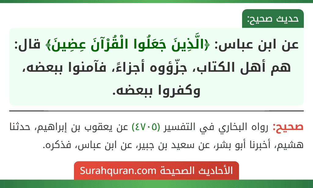 عن ابن عباس: ﴿الَّذِينَ جَعَلُوا الْقُرْآنَ عِضِينَ﴾ قال: هم أهل الكتاب، جزّؤوه أجزاءً، فآمنوا ببعضه، وكفروا ببعضه. عن ابن عباس: ﴿الَّذِينَ جَعَلُوا الْقُرْآنَ عِضِينَ﴾ قال: هم أهل الكتاب، جزّؤوه أجزاءً، فآمنوا ببعضه، وكفروا ببعضه.