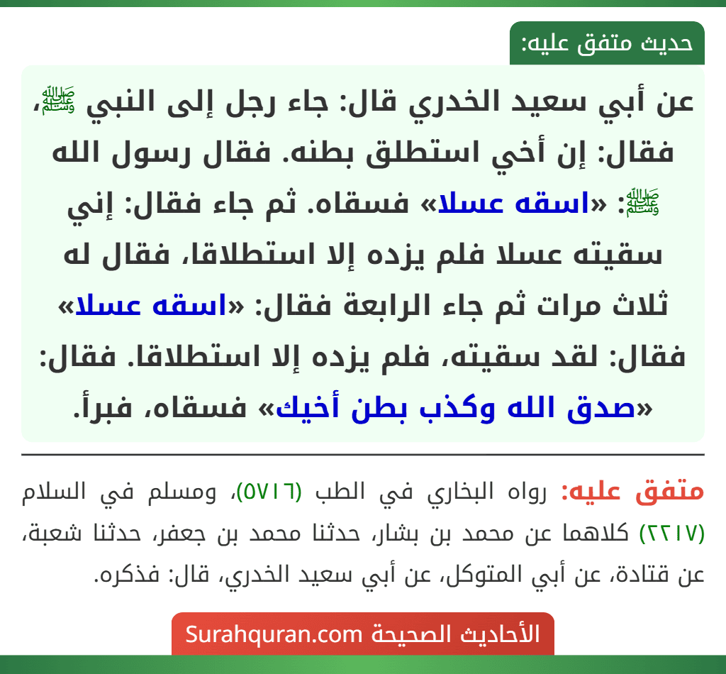 عن أبي سعيد الخدري قال: جاء رجل إلى النبي ﷺ، فقال: إن أخي استطلق بطنه. فقال رسول الله ﷺ: «اسقه عسلا» فسقاه. ثم جاء فقال: إني سقيته عسلا فلم يزده إلا استطلاقا، فقال له ثلاث مرات ثم جاء الرابعة فقال: «اسقه عسلا» فقال: لقد سقيته، فلم يزده إلا استطلاقا. فقال: «صدق الله وكذب بطن أخيك» فسقاه، فبرأ.