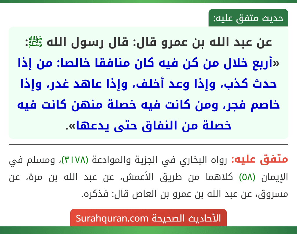 عن عبد الله بن عمرو قال: قال رسول الله ﷺ: «أربع خلال من كن فيه كان منافقا خالصا: من إذا حدث كذب، وإذا وعد أخلف، وإذا عاهد غدر، وإذا خاصم فجر، ومن كانت فيه خصلة منهن كانت فيه خصلة من النفاق حتى يدعها».