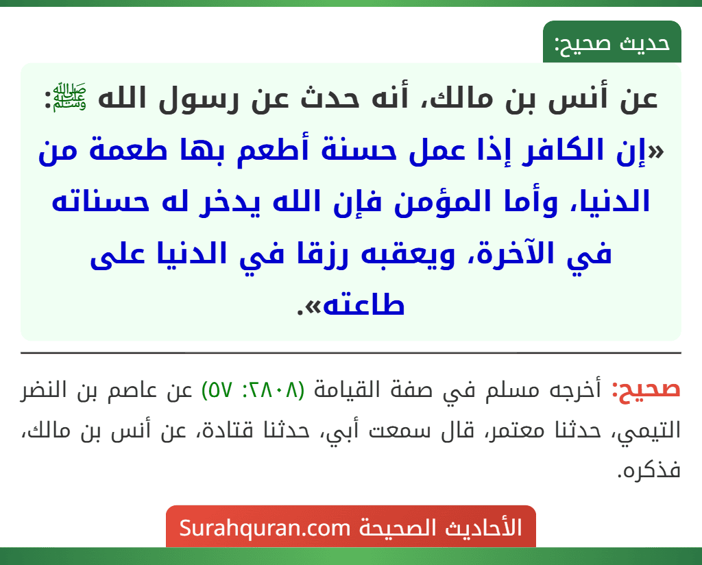 عن أنس بن مالك، أنه حدث عن رسول الله ﷺ: «إن الكافر إذا عمل حسنة أطعم بها طعمة من الدنيا، وأما المؤمن فإن الله يدخر له حسناته في الآخرة، ويعقبه رزقا في الدنيا على طاعته».