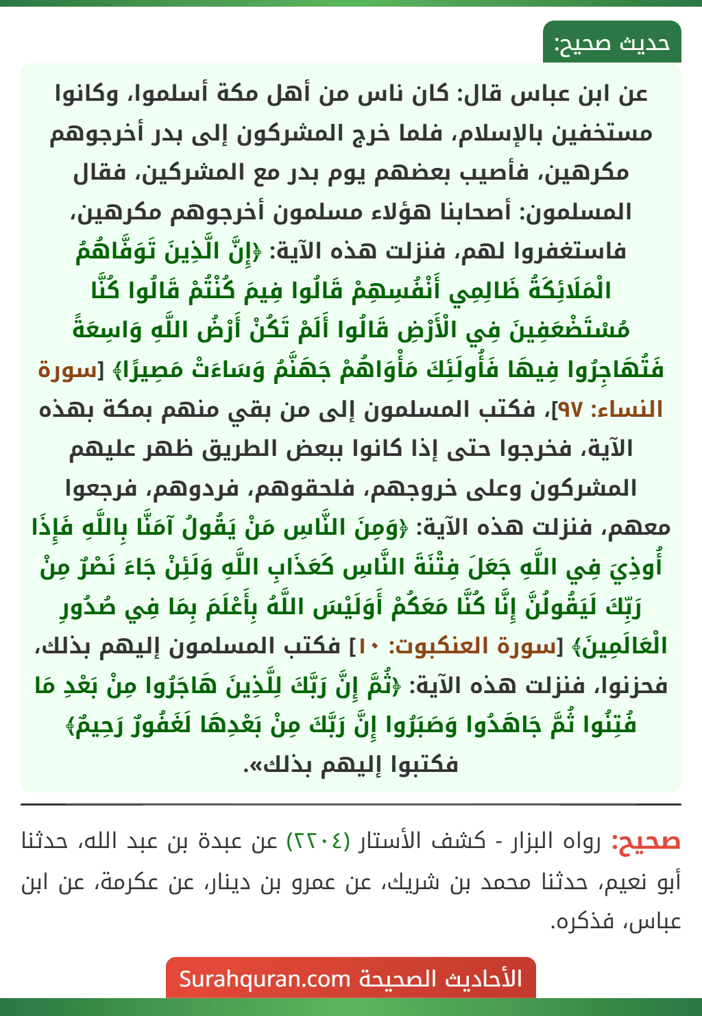 عن ابن عباس قال: كان ناس من أهل مكة أسلموا، وكانوا مستخفين بالإسلام، فلما خرج المشركون إلى بدر أخرجوهم مكرهين، فأصيب بعضهم يوم بدر مع المشركين، فقال المسلمون: أصحابنا هؤلاء مسلمون أخرجوهم مكرهين، فاستغفروا لهم، فنزلت هذه الآية: ﴿إِنَّ الَّذِينَ تَوَفَّاهُمُ الْمَلَائِكَةُ ظَالِمِي أَنْفُسِهِمْ قَالُوا فِيمَ كُنْتُمْ قَالُوا كُنَّا مُسْتَضْعَفِينَ فِي الْأَرْضِ قَالُوا أَلَمْ تَكُنْ أَرْضُ اللَّهِ وَاسِعَةً فَتُهَاجِرُوا فِيهَا فَأُولَئِكَ مَأْوَاهُمْ جَهَنَّمُ وَسَاءَتْ مَصِيرًا﴾ [سورة النساء: ٩٧]، فكتب المسلمون إلى من بقي منهم بمكة بهذه الآية، فخرجوا حتى إذا كانوا ببعض الطريق ظهر عليهم المشركون وعلى خروجهم، فلحقوهم، فردوهم، فرجعوا معهم، فنزلت هذه الآية: ﴿وَمِنَ النَّاسِ مَنْ يَقُولُ آمَنَّا بِاللَّهِ فَإِذَا أُوذِيَ فِي اللَّهِ جَعَلَ فِتْنَةَ النَّاسِ كَعَذَابِ اللَّهِ وَلَئِنْ جَاءَ نَصْرٌ مِنْ رَبِّكَ لَيَقُولُنَّ إِنَّا كُنَّا مَعَكُمْ أَوَلَيْسَ اللَّهُ بِأَعْلَمَ بِمَا فِي صُدُورِ الْعَالَمِينَ﴾ [سورة العنكبوت: ١٠] فكتب المسلمون إليهم بذلك، فحزنوا، فنزلت هذه الآية: ﴿ثُمَّ إِنَّ رَبَّكَ لِلَّذِينَ هَاجَرُوا مِنْ بَعْدِ مَا فُتِنُوا ثُمَّ جَاهَدُوا وَصَبَرُوا إِنَّ رَبَّكَ مِنْ بَعْدِهَا لَغَفُورٌ رَحِيمٌ﴾ فكتبوا إليهم بذلك».