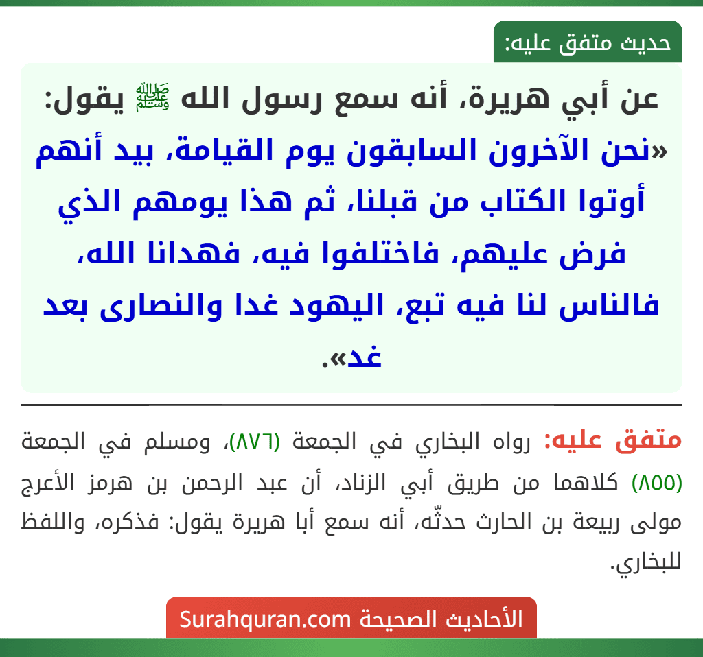 عن أبي هريرة، أنه سمع رسول الله ﷺ يقول: «نحن الآخرون السابقون يوم القيامة، بيد أنهم أوتوا الكتاب من قبلنا، ثم هذا يومهم الذي فرض عليهم، فاختلفوا فيه، فهدانا الله، فالناس لنا فيه تبع، اليهود غدا والنصارى بعد غد».