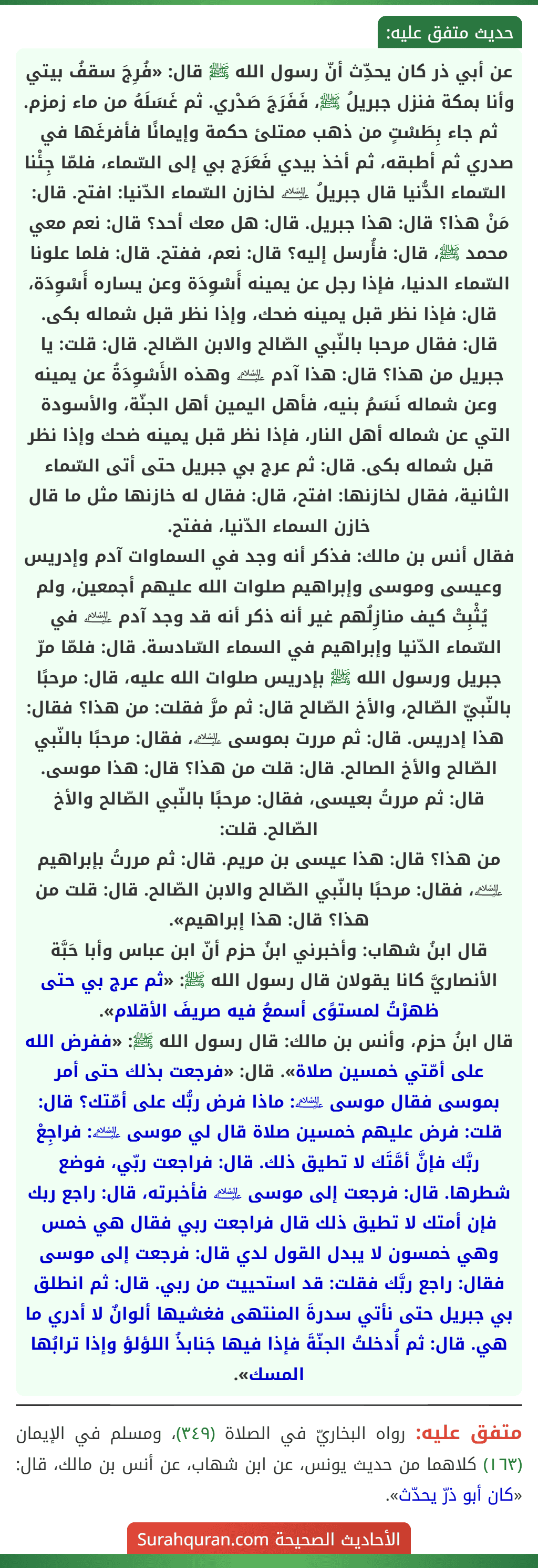 عن أبي ذر كان يحدِّث أنّ رسول الله ﷺ قال: «فُرِجَ سقفُ بيتي وأنا بمكة فنزل جبريلُ ﷺ، فَفَرَجَ صَدْري. ثم غَسَلَهُ من ماء زمزم. ثم جاء بِطَسْتٍ من ذهب ممتلئ حكمة وإيمانًا فأفرغَها في صدري ثم أطبقه، ثم أخذ بيدي فَعَرَج بي إلى السّماء، فلمّا جِئْنا السّماء الدُّنيا قال جبريلُ ﵇ لخازن السّماء الدّنيا: افتح. قال: مَنْ هذا؟ قال: هذا جبريل. قال: هل معك أحد؟ قال: نعم معي محمد ﷺ، قال: فأُرسل إليه؟ قال: نعم، ففتح. قال: فلما علونا السّماء الدنيا، فإذا رجل عن يمينه أَسْوِدَة وعن يساره أَسْوِدَة، قال: فإذا نظر قبل يمينه ضحك، وإذا نظر قبل شماله بكى. قال: فقال مرحبا بالنّبي الصّالح والابن الصّالح. قال: قلت: يا جبريل من هذا؟ قال: هذا آدم ﵇ وهذه الأَسْوِدَةُ عن يمينه وعن شماله نَسَمُ بنيه، فأهل اليمين أهل الجنّة، والأسودة التي عن شماله أهل النار، فإذا نظر قبل يمينه ضحك وإذا نظر قبل شماله بكى. قال: ثم عرج بي جبريل حتى أتى السّماء الثانية، فقال لخازنها: افتح، قال: فقال له خازنها مثل ما قال خازن السماء الدّنيا، ففتح.
فقال أنس بن مالك: فذكر أنه وجد في السماوات آدم وإدريس وعيسى وموسى وإبراهيم صلوات الله عليهم أجمعين، ولم يُثْبِتْ كيف منازِلُهم غير أنه ذكر أنه قد وجد آدم ﵇ في السّماء الدّنيا وإبراهيم في السماء السّادسة. قال: فلمّا مرّ جبريل ورسول الله ﷺ بإدريس صلوات الله عليه، قال: مرحبًا بالنّبيّ الصّالح، والأخ الصّالح قال: ثم مرَّ فقلت: من هذا؟ فقال: هذا إدريس. قال: ثم مررت بموسى ﵇، فقال: مرحبًا بالنّبي الصّالح والأخ الصالح. قال: قلت من هذا؟ قال: هذا موسى. قال: ثم مررتُ بعيسى، فقال: مرحبًا بالنّبي الصّالح والأخ الصّالح. قلت:
من هذا؟ قال: هذا عيسى بن مريم. قال: ثم مررتُ بإبراهيم ﵇، فقال: مرحبًا بالنّبي الصّالح والابن الصّالح. قال: قلت من هذا؟ قال: هذا إبراهيم».
قال ابنُ شهاب: وأخبرني ابنُ حزم أنّ ابن عباس وأبا حَبَّة الأنصاريَّ كانا يقولان قال رسول الله ﷺ: «ثم عرج بي حتى ظهرْتُ لمستوًى أسمعُ فيه صريفَ الأقلام».
قال ابنُ حزم، وأنس بن مالك: قال رسول الله ﷺ: «ففرض الله على أمّتي خمسين صلاة». قال: «فرجعت بذلك حتى أمر بموسى فقال موسى ﵇: ماذا فرض ربُّك على أمّتك؟ قال: قلت: فرض عليهم خمسين صلاة قال لي موسى ﵇: فراجِعْ ربَّك فإنَّ أمَّتَك لا تطيق ذلك. قال: فراجعت ربّي، فوضع شطرها. قال: فرجعت إلى موسى ﵇ فأخبرته، قال: راجع ربك فإن أمتك لا تطيق ذلك قال فراجعت ربي فقال هي خمس وهي خمسون لا يبدل القول لدي قال: فرجعت إلى موسى فقال: راجع ربَّك فقلت: قد استحييت من ربي. قال: ثم انطلق بي جبريل حتى نأتي سدرةَ المنتهى فغشيها ألوانٌ لا أدري ما هي. قال: ثم أُدخلتُ الجنّةَ فإذا فيها جَنابذُ اللؤلؤ وإذا ترابُها المسك».