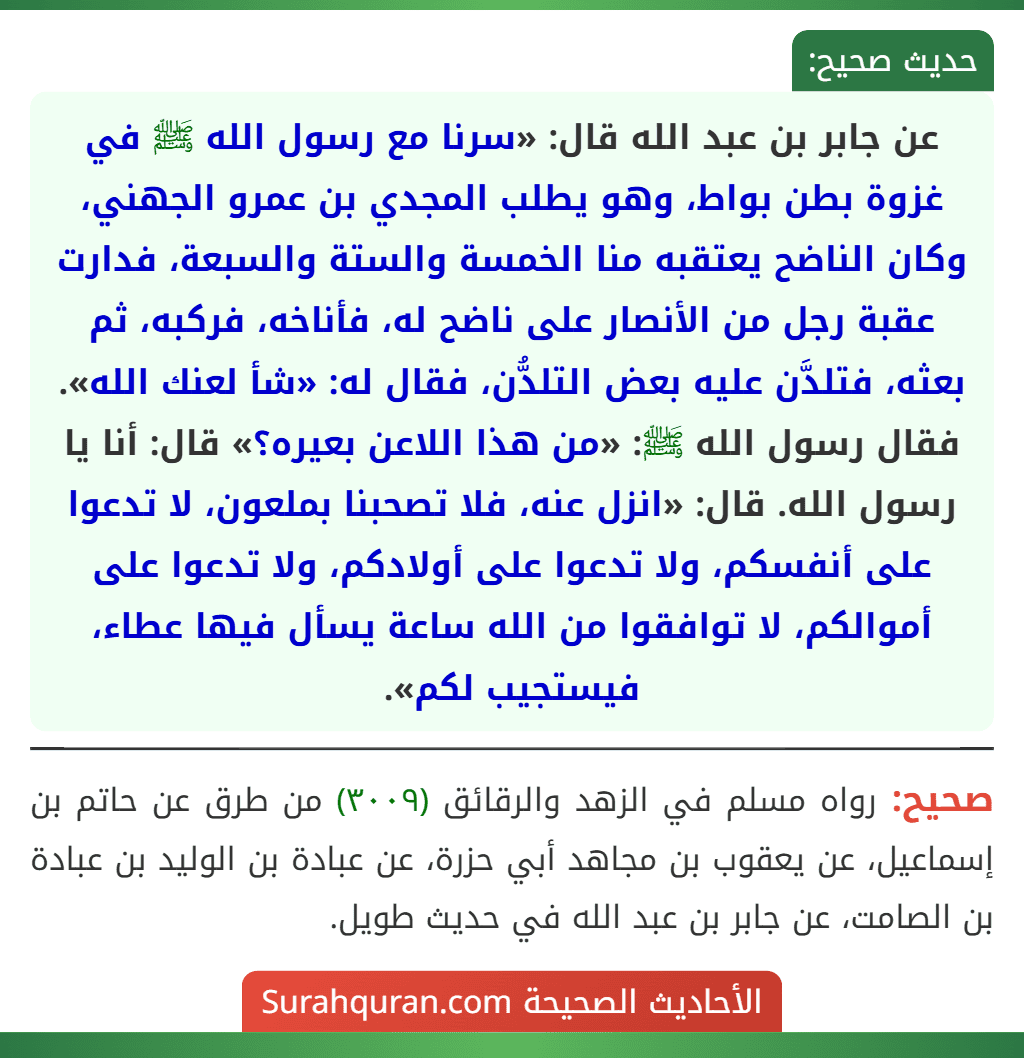 عن جابر بن عبد الله قال: «سرنا مع رسول الله ﷺ في غزوة بطن بواط، وهو يطلب المجدي بن عمرو الجهني، وكان الناضح يعتقبه منا الخمسة والستة والسبعة، فدارت عقبة رجل من الأنصار على ناضح له، فأناخه، فركبه، ثم بعثه، فتلدَّن عليه بعض التلدُّن، فقال له: «شأ لعنك الله». فقال رسول الله ﷺ: «من هذا اللاعن بعيره؟» قال: أنا يا رسول الله. قال: «انزل عنه، فلا تصحبنا بملعون، لا تدعوا على أنفسكم، ولا تدعوا على أولادكم، ولا تدعوا على أموالكم، لا توافقوا من الله ساعة يسأل فيها عطاء، فيستجيب لكم».