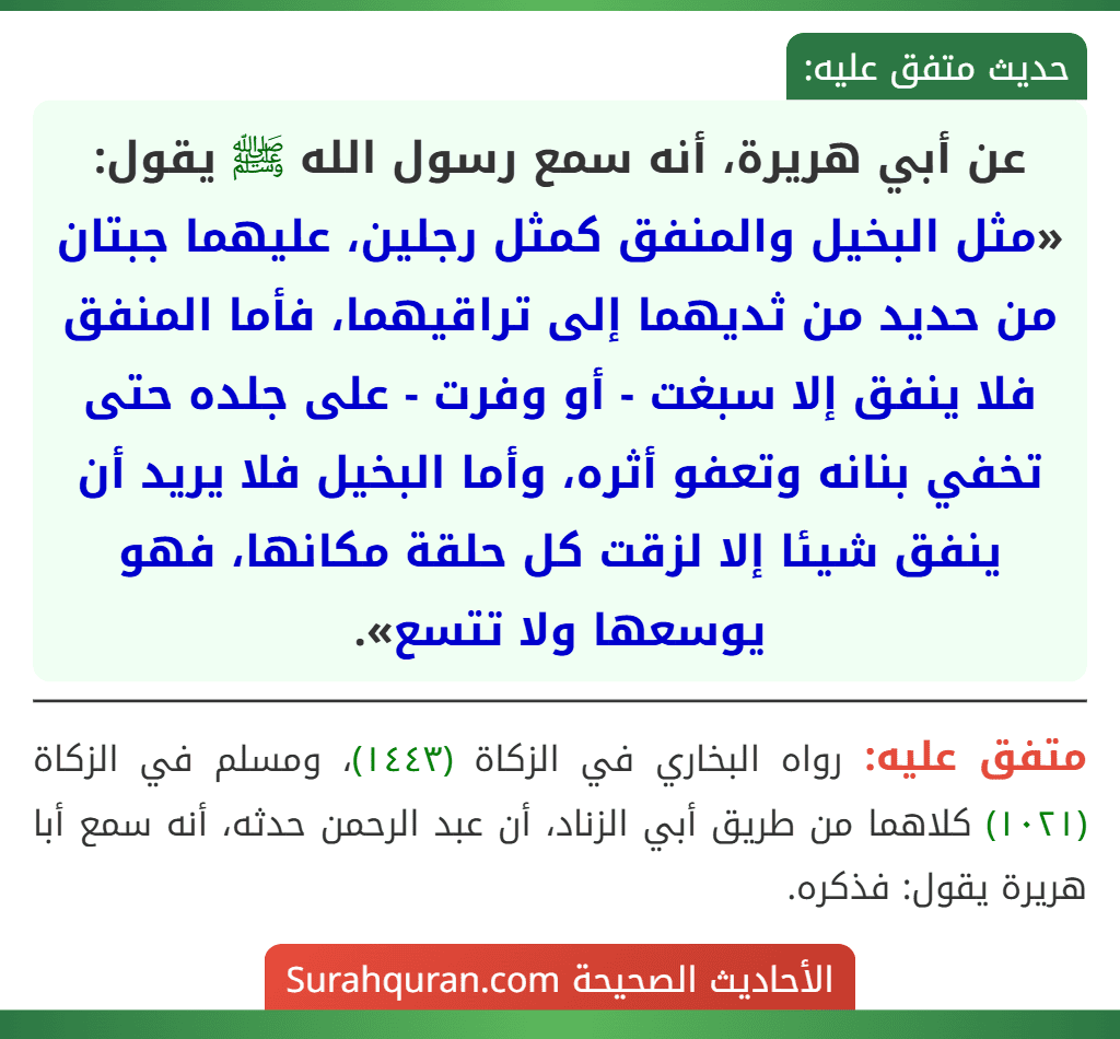 عن أبي هريرة، أنه سمع رسول الله ﷺ يقول: «مثل البخيل والمنفق كمثل رجلين، عليهما جبتان من حديد من ثديهما إلى تراقيهما، فأما المنفق فلا ينفق إلا سبغت - أو وفرت - على جلده حتى تخفي بنانه وتعفو أثره، وأما البخيل فلا يريد أن ينفق شيئا إلا لزقت كل حلقة مكانها، فهو يوسعها ولا تتسع».