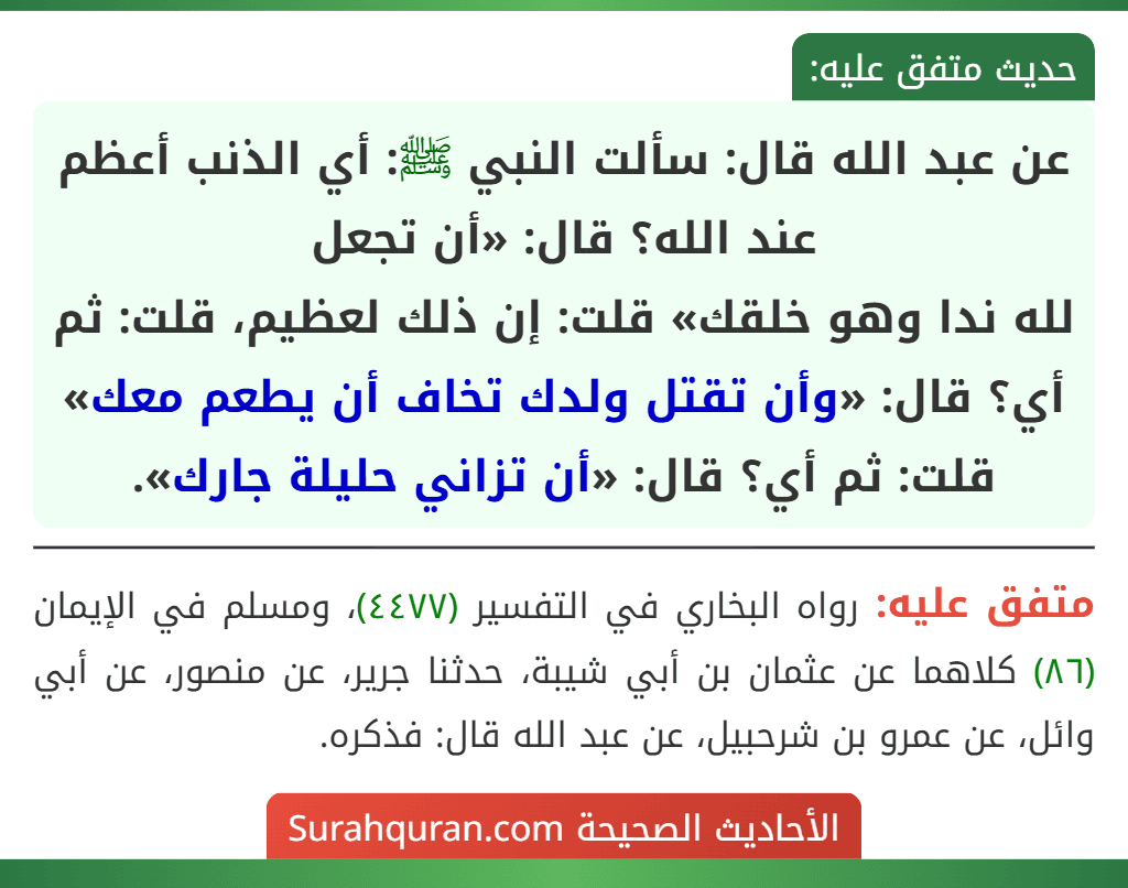 عن عبد الله قال: سألت النبي ﷺ: أي الذنب أعظم عند الله؟ قال: «أن تجعل
لله ندا وهو خلقك» قلت: إن ذلك لعظيم، قلت: ثم أي؟ قال: «وأن تقتل ولدك تخاف أن يطعم معك» قلت: ثم أي؟ قال: «أن تزاني حليلة جارك».