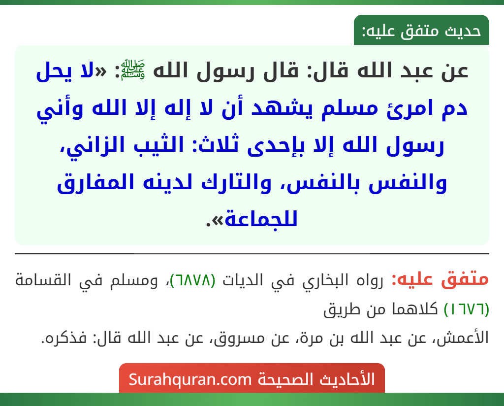 عن عبد الله قال: قال رسول الله ﷺ: «لا يحل دم امرئ مسلم يشهد أن لا إله إلا الله وأني رسول الله إلا بإحدى ثلاث: الثيب الزاني، والنفس بالنفس، والتارك لدينه المفارق للجماعة». عن عبد الله قال: قال رسول الله ﷺ: «لا يحل دم امرئ مسلم يشهد أن لا إله إلا الله وأني رسول الله إلا بإحدى ثلاث: الثيب الزاني، والنفس بالنفس، والتارك لدينه المفارق للجماعة».