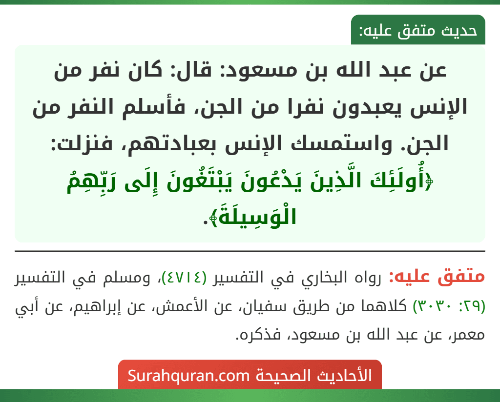 عن عبد الله بن مسعود: قال: كان نفر من الإنس يعبدون نفرا من الجن، فأسلم النفر من الجن. واستمسك الإنس بعبادتهم، فنزلت: ﴿أُولَئِكَ الَّذِينَ يَدْعُونَ يَبْتَغُونَ إِلَى رَبِّهِمُ الْوَسِيلَةَ﴾.