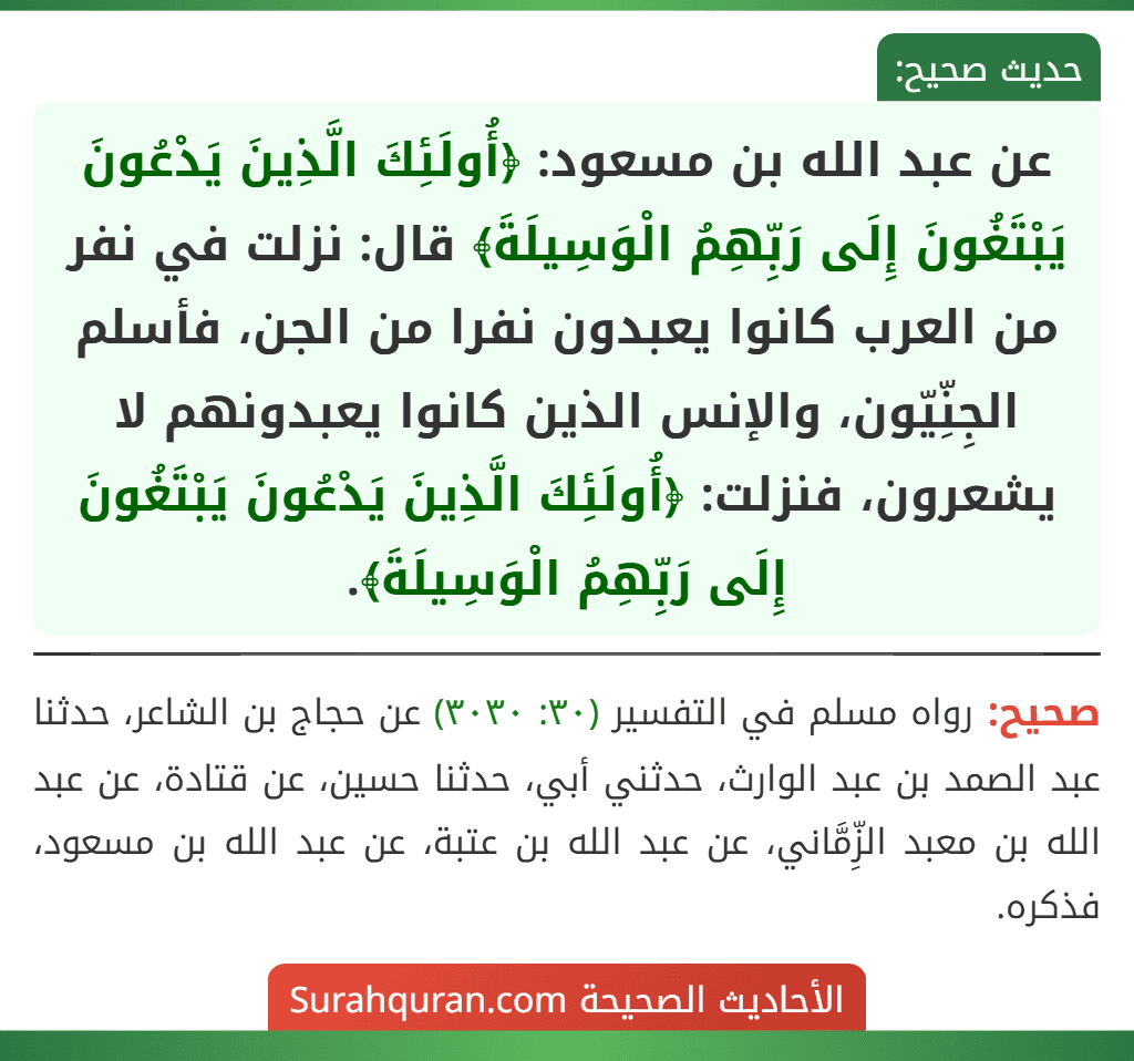 عن عبد الله بن مسعود: ﴿أُولَئِكَ الَّذِينَ يَدْعُونَ يَبْتَغُونَ إِلَى رَبِّهِمُ الْوَسِيلَةَ﴾ قال: نزلت في نفر من العرب كانوا يعبدون نفرا من الجن، فأسلم الجِنِّيّون، والإنس الذين كانوا يعبدونهم لا يشعرون، فنزلت: ﴿أُولَئِكَ الَّذِينَ يَدْعُونَ يَبْتَغُونَ إِلَى رَبِّهِمُ الْوَسِيلَةَ﴾.