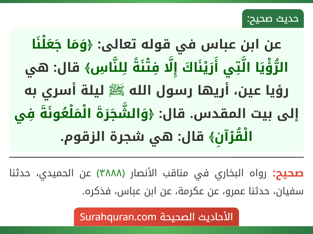 عن ابن عباس في قوله تعالى: ﴿وَمَا جَعَلْنَا الرُّؤْيَا الَّتِي أَرَيْنَاكَ إِلَّا فِتْنَةً لِلنَّاسِ﴾ قال: هي رؤيا عين، أريها رسول الله ﷺ ليلة أسري به إلى بيت المقدس. قال: ﴿وَالشَّجَرَةَ الْمَلْعُونَةَ فِي الْقُرْآنِ﴾ قال: هي شجرة الزقوم. عن ابن عباس في قوله تعالى: ﴿وَمَا جَعَلْنَا الرُّؤْيَا الَّتِي أَرَيْنَاكَ إِلَّا فِتْنَةً لِلنَّاسِ﴾ قال: هي رؤيا عين، أريها رسول الله ﷺ ليلة أسري به إلى بيت المقدس. قال: ﴿وَالشَّجَرَةَ الْمَلْعُونَةَ فِي الْقُرْآنِ﴾ قال: هي شجرة الزقوم.