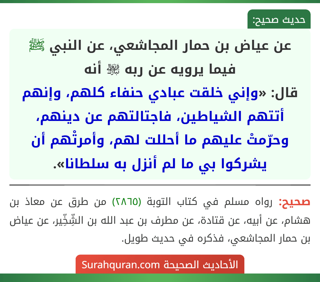 عن عياض بن حمار المجاشعي، عن النبي ﷺ فيما يرويه عن ربه ﵎ أنه
قال: «وإني خلقت عبادي حنفاء كلهم، وإنهم أتتهم الشياطين، فاجتالتهم عن دينهم، وحرّمتْ عليهم ما أحللت لهم، وأمرتْهم أن يشركوا بي ما لم أنزل به سلطانا».