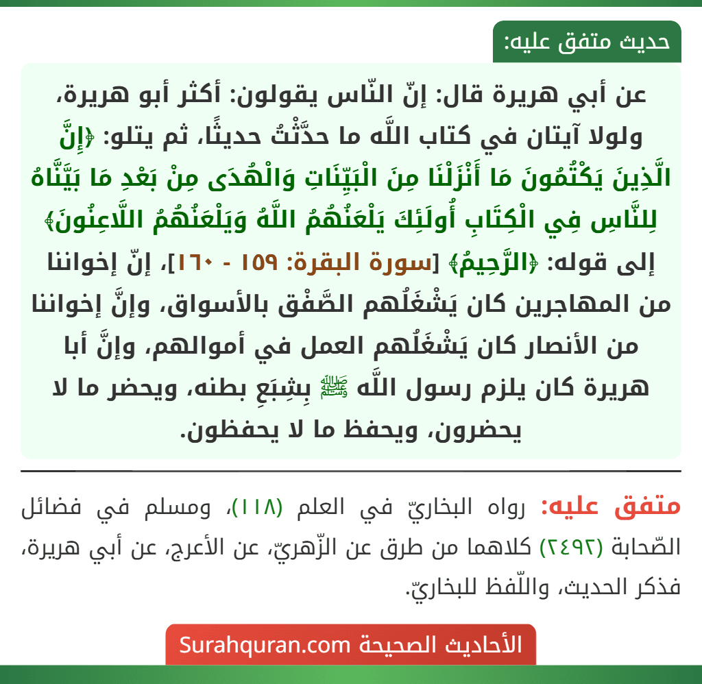 عن أبي هريرة قال: إنّ النّاس يقولون: أكثر أبو هريرة، ولولا آيتان في كتاب اللَّه ما حدَّثْتُ حديثًا، ثم يتلو: ﴿إِنَّ الَّذِينَ يَكْتُمُونَ مَا أَنْزَلْنَا مِنَ الْبَيِّنَاتِ وَالْهُدَى مِنْ بَعْدِ مَا بَيَّنَّاهُ لِلنَّاسِ فِي الْكِتَابِ أُولَئِكَ يَلْعَنُهُمُ اللَّهُ وَيَلْعَنُهُمُ اللَّاعِنُونَ﴾ إلى قوله: ﴿الرَّحِيمُ﴾ [سورة البقرة: ١٥٩ - ١٦٠]، إنّ إخواننا من المهاجرين كان يَشْغَلُهم الصَّفْق بالأسواق، وإنَّ إخواننا من الأنصار كان يَشْغَلُهم العمل في أموالهم، وإنَّ أبا هريرة كان يلزم رسول اللَّه ﷺ بِشِبَعِ بطنه، ويحضر ما لا يحضرون، ويحفظ ما لا يحفظون.