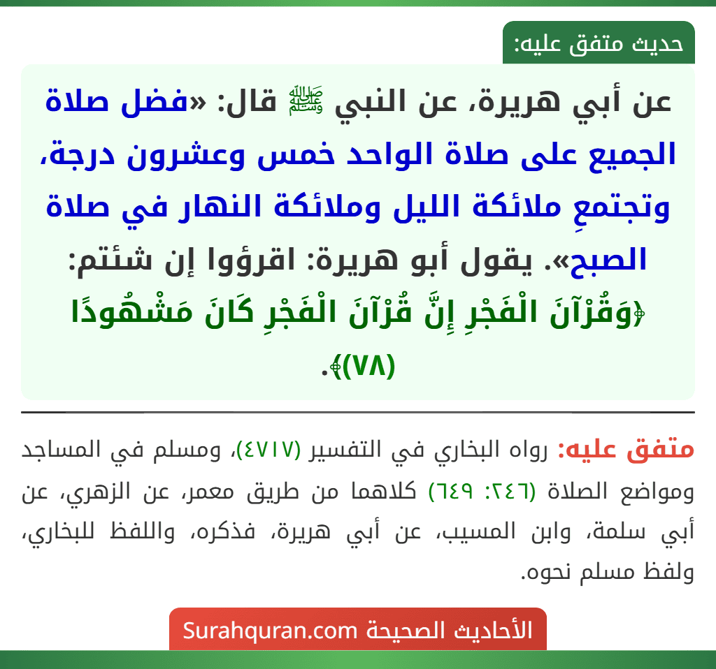 عن أبي هريرة، عن النبي ﷺ قال: «فضل صلاة الجميع على صلاة الواحد خمس وعشرون درجة، وتجتمعِ ملائكة الليل وملائكة النهار في صلاة الصبح». يقول أبو هريرة: اقرؤوا إن شئتم: ﴿وَقُرْآنَ الْفَجْرِ إِنَّ قُرْآنَ الْفَجْرِ كَانَ مَشْهُودًا (٧٨)﴾.