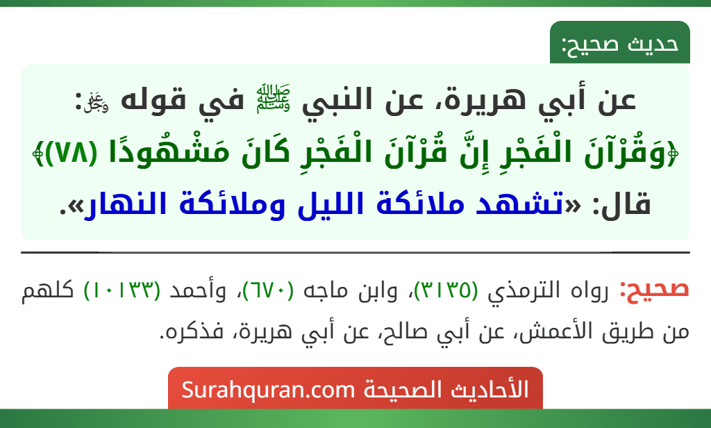 عن أبي هريرة، عن النبي ﷺ في قوله ﷿: ﴿وَقُرْآنَ الْفَجْرِ إِنَّ قُرْآنَ الْفَجْرِ كَانَ مَشْهُودًا (٧٨)﴾ قال: «تشهد ملائكة الليل وملائكة النهار». عن أبي هريرة، عن النبي ﷺ في قوله ﷿: ﴿وَقُرْآنَ الْفَجْرِ إِنَّ قُرْآنَ الْفَجْرِ كَانَ مَشْهُودًا (٧٨)﴾ قال: «تشهد ملائكة الليل وملائكة النهار».