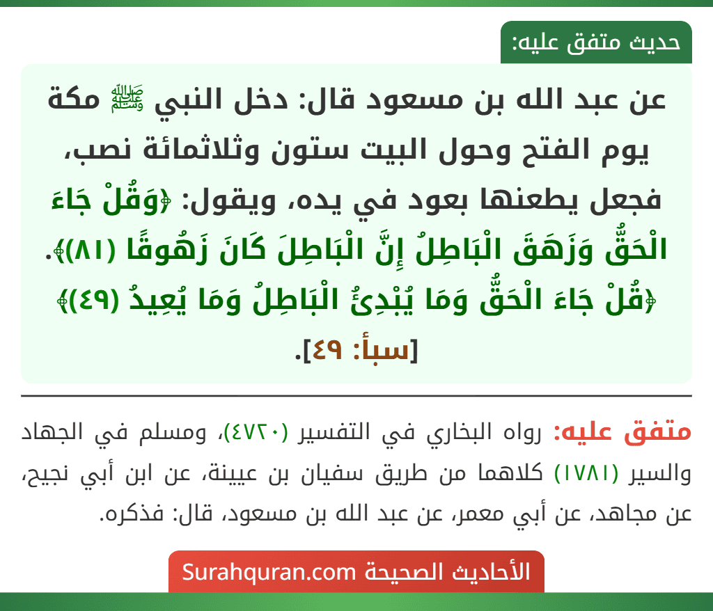 عن عبد الله بن مسعود قال: دخل النبي ﷺ مكة يوم الفتح وحول البيت ستون وثلاثمائة نصب، فجعل يطعنها بعود في يده، ويقول: ﴿وَقُلْ جَاءَ الْحَقُّ وَزَهَقَ الْبَاطِلُ إِنَّ الْبَاطِلَ كَانَ زَهُوقًا (٨١)﴾. ﴿قُلْ جَاءَ الْحَقُّ وَمَا يُبْدِئُ الْبَاطِلُ وَمَا يُعِيدُ (٤٩)﴾ [سبأ: ٤٩].