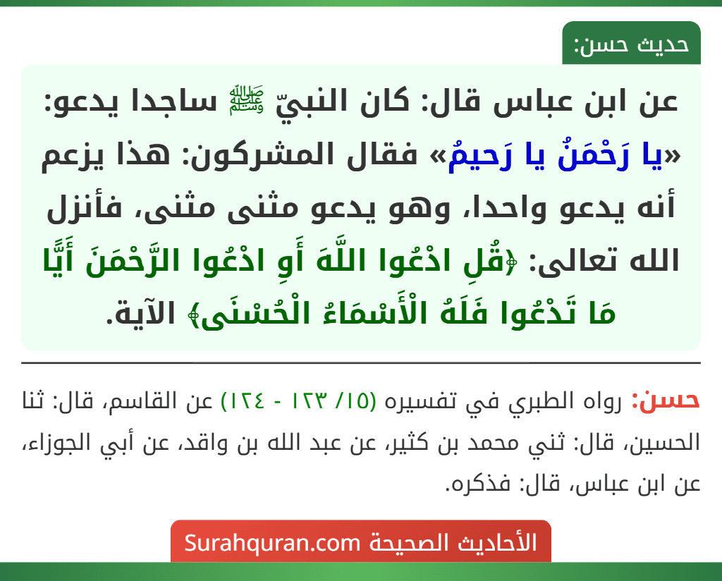 عن ابن عباس قال: كان النبيّ ﷺ ساجدا يدعو: «يا رَحْمَنُ يا رَحيمُ» فقال المشركون: هذا يزعم أنه يدعو واحدا، وهو يدعو مثنى مثنى، فأنزل الله تعالى: ﴿قُلِ ادْعُوا اللَّهَ أَوِ ادْعُوا الرَّحْمَنَ أَيًّا مَا تَدْعُوا فَلَهُ الْأَسْمَاءُ الْحُسْنَى﴾ الآية.