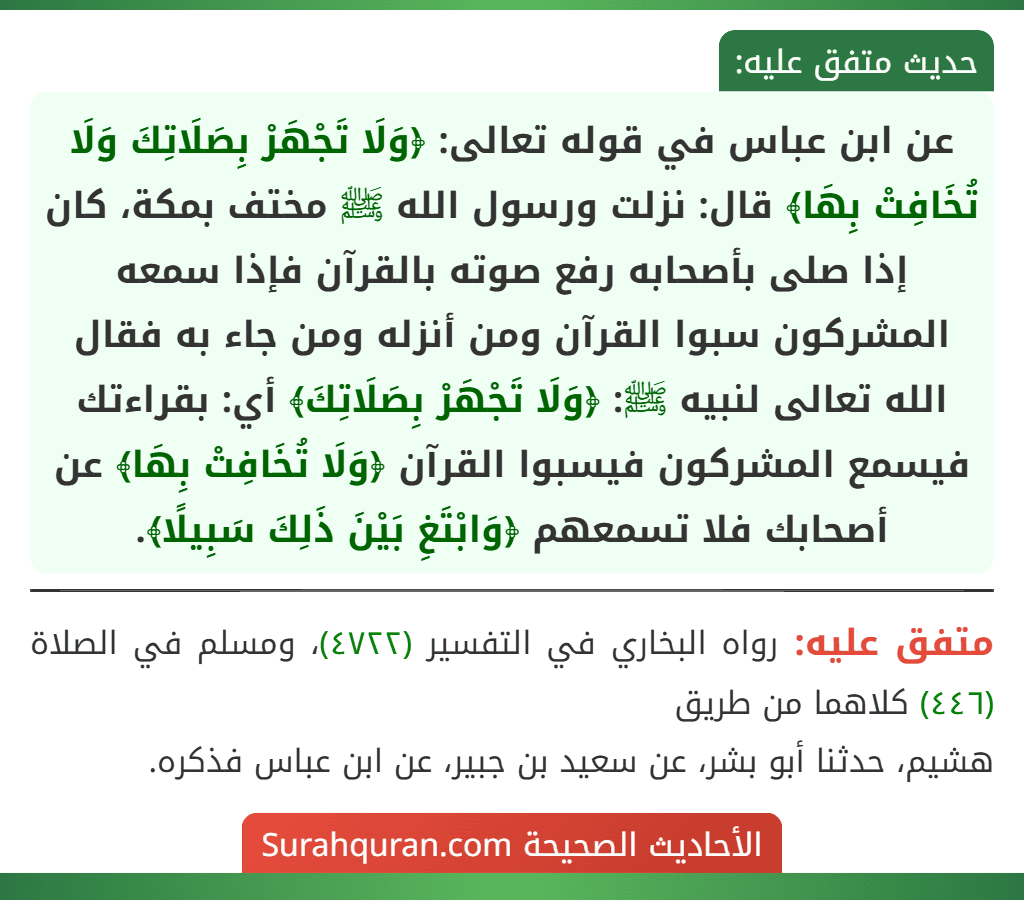 عن ابن عباس في قوله تعالى: ﴿وَلَا تَجْهَرْ بِصَلَاتِكَ وَلَا تُخَافِتْ بِهَا﴾ قال: نزلت ورسول الله ﷺ مختف بمكة، كان إذا صلى بأصحابه رفع صوته بالقرآن فإذا سمعه المشركون سبوا القرآن ومن أنزله ومن جاء به فقال الله تعالى لنبيه ﷺ: ﴿وَلَا تَجْهَرْ بِصَلَاتِكَ﴾ أي: بقراءتك فيسمع المشركون فيسبوا القرآن ﴿وَلَا تُخَافِتْ بِهَا﴾ عن أصحابك فلا تسمعهم ﴿وَابْتَغِ بَيْنَ ذَلِكَ سَبِيلًا﴾. عن ابن عباس في قوله تعالى: ﴿وَلَا تَجْهَرْ بِصَلَاتِكَ وَلَا تُخَافِتْ بِهَا﴾ قال: نزلت ورسول الله ﷺ مختف بمكة، كان إذا صلى بأصحابه رفع صوته بالقرآن فإذا سمعه المشركون سبوا القرآن ومن أنزله ومن جاء به فقال الله تعالى لنبيه ﷺ: ﴿وَلَا تَجْهَرْ بِصَلَاتِكَ﴾ أي: بقراءتك فيسمع المشركون فيسبوا القرآن ﴿وَلَا تُخَافِتْ بِهَا﴾ عن أصحابك فلا تسمعهم ﴿وَابْتَغِ بَيْنَ ذَلِكَ سَبِيلًا﴾.
