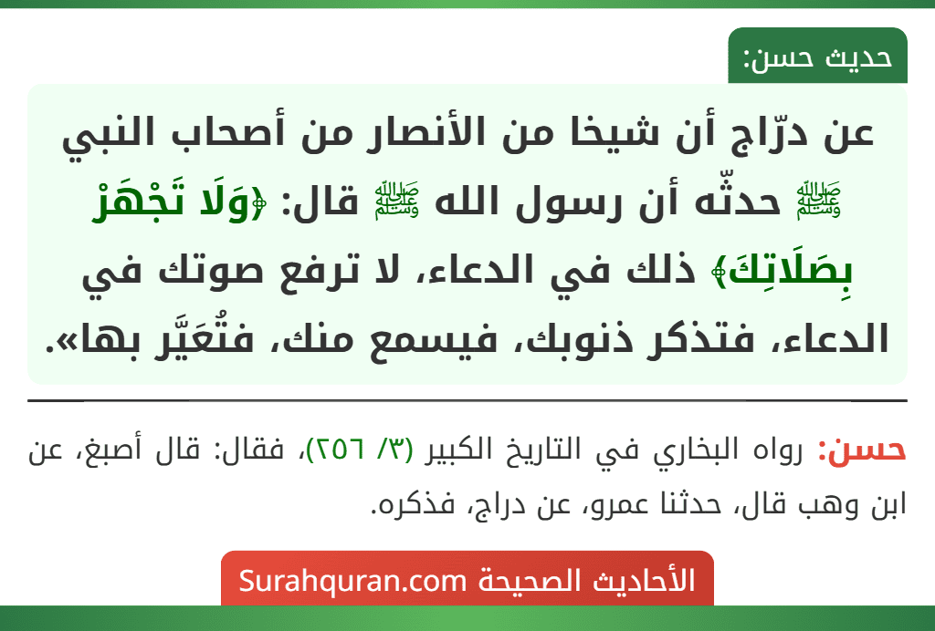عن درّاج أن شيخا من الأنصار من أصحاب النبي ﷺ حدثّه أن رسول الله ﷺ قال: ﴿وَلَا تَجْهَرْ بِصَلَاتِكَ﴾ ذلك في الدعاء، لا ترفع صوتك في الدعاء، فتذكر ذنوبك، فيسمع منك، فتُعَيَّر بها». عن درّاج أن شيخا من الأنصار من أصحاب النبي ﷺ حدثّه أن رسول الله ﷺ قال: ﴿وَلَا تَجْهَرْ بِصَلَاتِكَ﴾ ذلك في الدعاء، لا ترفع صوتك في الدعاء، فتذكر ذنوبك، فيسمع منك، فتُعَيَّر بها».