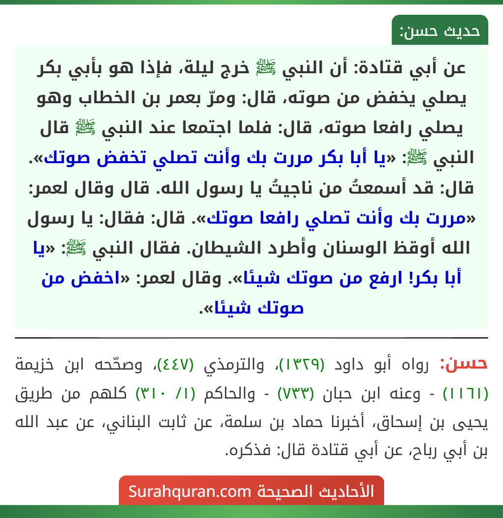 عن أبي قتادة: أن النبي ﷺ خرج ليلة، فإذا هو بأبي بكر يصلي يخفض من صوته، قال: ومرّ بعمر بن الخطاب وهو يصلي رافعا صوته، قال: فلما اجتمعا عند النبي ﷺ قال النبي ﷺ: «يا أبا بكر مررت بك وأنت تصلي تخفض صوتك». قال: قد أسمعتُ من ناجيتُ يا رسول الله. قال وقال لعمر: «مررت بك وأنت تصلي رافعا صوتك». قال: فقال: يا رسول الله أوقظ الوسنان وأطرد الشيطان. فقال النبي ﷺ: «يا أبا بكر! ارفع من صوتك شيئا». وقال لعمر: «اخفض من صوتك شيئا». عن أبي قتادة: أن النبي ﷺ خرج ليلة، فإذا هو بأبي بكر يصلي يخفض من صوته، قال: ومرّ بعمر بن الخطاب وهو يصلي رافعا صوته، قال: فلما اجتمعا عند النبي ﷺ قال النبي ﷺ: «يا أبا بكر مررت بك وأنت تصلي تخفض صوتك». قال: قد أسمعتُ من ناجيتُ يا رسول الله. قال وقال لعمر: «مررت بك وأنت تصلي رافعا صوتك». قال: فقال: يا رسول الله أوقظ الوسنان وأطرد الشيطان. فقال النبي ﷺ: «يا أبا بكر! ارفع من صوتك شيئا». وقال لعمر: «اخفض من صوتك شيئا».