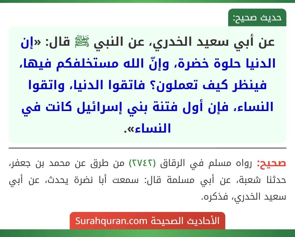 عن أبي سعيد الخدري، عن النبي ﷺ قال: «إن الدنيا حلوة خضرة، وإنّ الله مستخلفكم فيها، فينظر كيف تعملون؟ فاتقوا الدنيا، واتقوا النساء، فإن أول فتنة بني إسرائيل كانت في النساء».