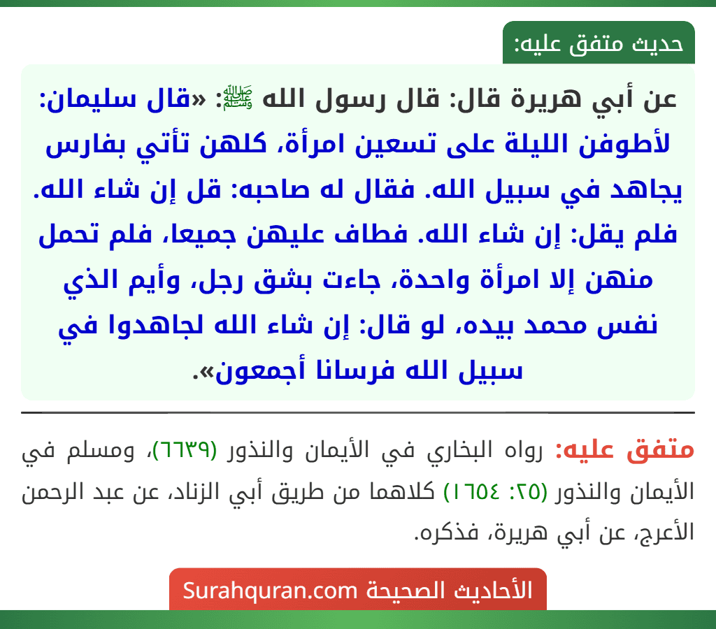عن أبي هريرة قال: قال رسول الله ﷺ: «قال سليمان: لأطوفن الليلة على تسعين امرأة، كلهن تأتي بفارس يجاهد في سبيل الله. فقال له صاحبه: قل إن شاء الله. فلم يقل: إن شاء الله. فطاف عليهن جميعا، فلم تحمل منهن إلا امرأة واحدة، جاءت بشق رجل، وأيم الذي نفس محمد بيده، لو قال: إن شاء الله لجاهدوا في سبيل الله فرسانا أجمعون». عن أبي هريرة قال: قال رسول الله ﷺ: «قال سليمان: لأطوفن الليلة على تسعين امرأة، كلهن تأتي بفارس يجاهد في سبيل الله. فقال له صاحبه: قل إن شاء الله. فلم يقل: إن شاء الله. فطاف عليهن جميعا، فلم تحمل منهن إلا امرأة واحدة، جاءت بشق رجل، وأيم الذي نفس محمد بيده، لو قال: إن شاء الله لجاهدوا في سبيل الله فرسانا أجمعون».