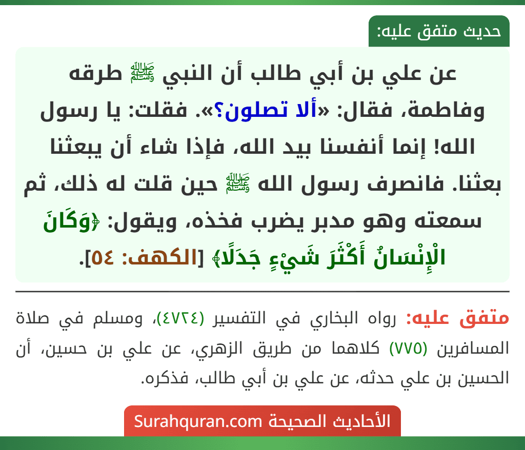 عن علي بن أبي طالب أن النبي ﷺ طرقه وفاطمة، فقال: «ألا تصلون؟». فقلت: يا رسول الله! إنما أنفسنا بيد الله، فإذا شاء أن يبعثنا بعثنا. فانصرف رسول الله ﷺ حين قلت له ذلك، ثم سمعته وهو مدبر يضرب فخذه، ويقول: ﴿وَكَانَ الْإِنْسَانُ أَكْثَرَ شَيْءٍ جَدَلًا﴾ [الكهف: ٥٤].