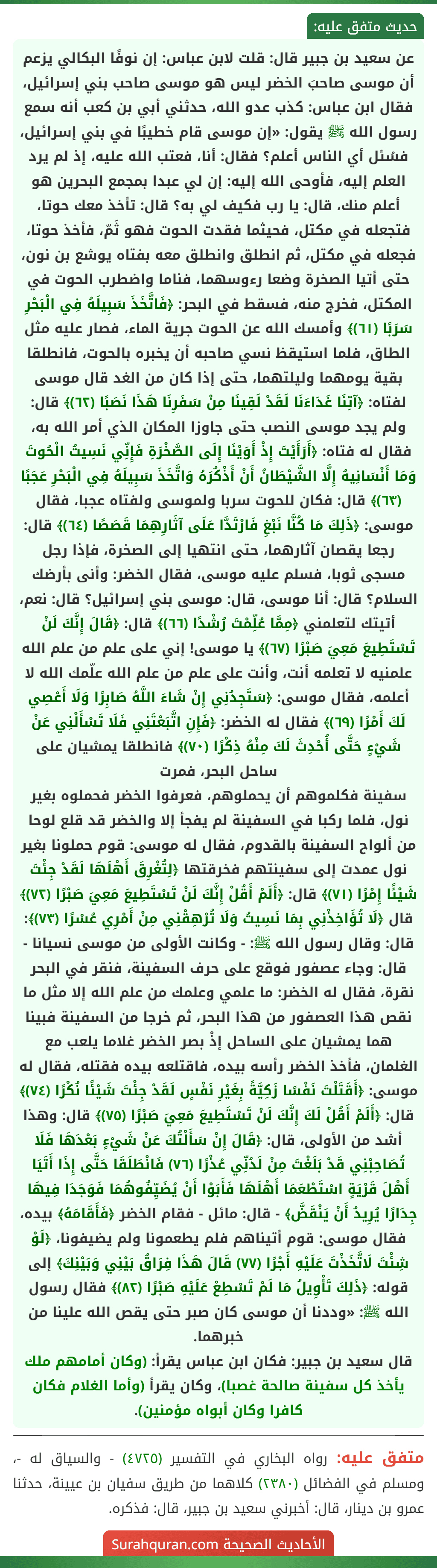 عن سعيد بن جبير قال: قلت لابن عباس: إن نوفًا البكالي يزعم أن موسى صاحبَ الخضر ليس هو موسى صاحب بني إسرائيل، فقال ابن عباس: كذب عدو الله، حدثني أبي بن كعب أنه سمع رسول الله ﷺ يقول: «إن موسى قام خطيبًا في بني إسرائيل، فسُئل أي الناس أعلم؟ فقال: أنا، فعتب الله عليه، إذ لم يرد العلم إليه، فأوحى الله إليه: إن لي عبدا بمجمع البحرين هو أعلم منك، قال: يا رب فكيف لي به؟ قال: تأخذ معك حوتا، فتجعله في مكتل، فحيثما فقدت الحوت فهو ثَمّ، فأخذ حوتا، فجعله في مكتل، ثم انطلق وانطلق معه بفتاه يوشع بن نون، حتى أتيا الصخرة وضعا رءوسهما، فناما واضطرب الحوت في المكتل، فخرج منه، فسقط في البحر: ﴿فَاتَّخَذَ سَبِيلَهُ فِي الْبَحْرِ سَرَبًا (٦١)﴾ وأمسك الله عن الحوت جرية الماء، فصار عليه مثل الطاق، فلما استيقظ نسي صاحبه أن يخبره بالحوت، فانطلقا بقية يومهما وليلتهما، حتى إذا كان من الغد قال موسى لفتاه: ﴿آتِنَا غَدَاءَنَا لَقَدْ لَقِينَا مِنْ سَفَرِنَا هَذَا نَصَبًا (٦٢)﴾ قال: ولم يجد موسى النصب حتى جاوزا المكان الذي أمر الله به، فقال له فتاه: ﴿أَرَأَيْتَ إِذْ أَوَيْنَا إِلَى الصَّخْرَةِ فَإِنِّي نَسِيتُ الْحُوتَ وَمَا أَنْسَانِيهُ إِلَّا الشَّيْطَانُ أَنْ أَذْكُرَهُ وَاتَّخَذَ سَبِيلَهُ فِي الْبَحْرِ عَجَبًا (٦٣)﴾ قال: فكان للحوت سربا ولموسى ولفتاه عجبا، فقال موسى: ﴿ذَلِكَ مَا كُنَّا نَبْغِ فَارْتَدَّا عَلَى آثَارِهِمَا قَصَصًا (٦٤)﴾ قال: رجعا يقصان آثارهما، حتى انتهيا إلى الصخرة، فإذا رجل مسجى ثوبا، فسلم عليه موسى، فقال الخضر: وأنى بأرضك السلام؟ قال: أنا موسى، قال: موسى بني إسرائيل؟ قال: نعم، أتيتك لتعلمني ﴿مِمَّا عُلِّمْتَ رُشْدًا (٦٦)﴾ قال: ﴿قَالَ إِنَّكَ لَنْ تَسْتَطِيعَ مَعِيَ صَبْرًا (٦٧)﴾ يا موسى! إني على علم من علم الله علمنيه لا تعلمه أنت، وأنت على علم من علم الله علّمك الله لا أعلمه، فقال موسى: ﴿سَتَجِدُنِي إِنْ شَاءَ اللَّهُ صَابِرًا وَلَا أَعْصِي لَكَ أَمْرًا (٦٩)﴾ فقال له الخضر: ﴿فَإِنِ اتَّبَعْتَنِي فَلَا تَسْأَلْنِي عَنْ شَيْءٍ حَتَّى أُحْدِثَ لَكَ مِنْهُ ذِكْرًا (٧٠)﴾ فانطلقا يمشيان على ساحل البحر، فمرت
سفينة فكلموهم أن يحملوهم، فعرفوا الخضر فحملوه بغير نول، فلما ركبا في السفينة لم يفجأ إلا والخضر قد قلع لوحا من ألواح السفينة بالقدوم، فقال له موسى: قوم حملونا بغير نول عمدت إلى سفينتهم فخرقتها ﴿لِتُغْرِقَ أَهْلَهَا لَقَدْ جِئْتَ شَيْئًا إِمْرًا (٧١)﴾ قال: ﴿أَلَمْ أَقُلْ إِنَّكَ لَنْ تَسْتَطِيعَ مَعِيَ صَبْرًا (٧٢)﴾ قال ﴿لَا تُؤَاخِذْنِي بِمَا نَسِيتُ وَلَا تُرْهِقْنِي مِنْ أَمْرِي عُسْرًا (٧٣)﴾: قال: وقال رسول الله ﷺ: - وكانت الأولى من موسى نسيانا - قال: وجاء عصفور فوقع على حرف السفينة، فنقر في البحر نقرة، فقال له الخضر: ما علمي وعلمك من علم الله إلا مثل ما نقص هذا العصفور من هذا البحر، ثم خرجا من السفينة فبينا هما يمشيان على الساحل إذْ بصر الخضر غلاما يلعب مع الغلمان، فأخذ الخضر رأسه بيده، فاقتلعه بيده فقتله، فقال له موسى: ﴿أَقَتَلْتَ نَفْسًا زَكِيَّةً بِغَيْرِ نَفْسٍ لَقَدْ جِئْتَ شَيْئًا نُكْرًا (٧٤)﴾ قال: ﴿أَلَمْ أَقُلْ لَكَ إِنَّكَ لَنْ تَسْتَطِيعَ مَعِيَ صَبْرًا (٧٥)﴾ قال: وهذا أشد من الأولى، قال: ﴿قَالَ إِنْ سَأَلْتُكَ عَنْ شَيْءٍ بَعْدَهَا فَلَا تُصَاحِبْنِي قَدْ بَلَغْتَ مِنْ لَدُنِّي عُذْرًا (٧٦) فَانْطَلَقَا حَتَّى إِذَا أَتَيَا أَهْلَ قَرْيَةٍ اسْتَطْعَمَا أَهْلَهَا فَأَبَوْا أَنْ يُضَيِّفُوهُمَا فَوَجَدَا فِيهَا جِدَارًا يُرِيدُ أَنْ يَنْقَضَّ﴾ - قال: مائل - فقام الخضر ﴿فَأَقَامَهُ﴾ بيده، فقال موسى: قوم أتيناهم فلم يطعمونا ولم يضيفونا، ﴿لَوْ شِئْتَ لَاتَّخَذْتَ عَلَيْهِ أَجْرًا (٧٧) قَالَ هَذَا فِرَاقُ بَيْنِي وَبَيْنِكَ﴾ إلى قوله: ﴿ذَلِكَ تَأْوِيلُ مَا لَمْ تَسْطِعْ عَلَيْهِ صَبْرًا (٨٢)﴾ فقال رسول الله ﷺ: «وددنا أن موسى كان صبر حتى يقص الله علينا من خبرهما.
قال سعيد بن جبير: فكان ابن عباس يقرأ: (وكان أمامهم ملك يأخذ كل سفينة صالحة غصبا)، وكان يقرأ (وأما الغلام فكان كافرا وكان أبواه مؤمنين).