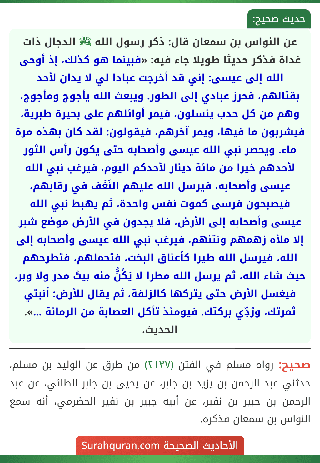 عن النواس بن سمعان قال: ذكر رسول الله ﷺ الدجال ذات غداة فذكر حديثا طويلا جاء فيه: «فبينما هو كذلك، إذ أوحى الله إلى عيسى: إني قد أخرجت عبادا لي لا يدان لأحد بقتالهم، فحرز عبادي إلى الطور. ويبعث الله يأجوج ومأجوج، وهم من كل حدب ينسلون، فيمر أوائلهم على بحيرة طبرية، فيشربون ما فيها، ويمر آخرهم، فيقولون: لقد كان بهذه مرة ماء. ويحصر نبي الله عيسى وأصحابه حتى يكون رأس الثور لأحدهم خيرا من مائة دينار لأحدكم اليوم، فيرغب نبي الله عيسى وأصحابه، فيرسل الله عليهم النَغَف في رقابهم، فيصبحون فرسى كموت نفس واحدة، ثم يهبط نبي الله عيسى وأصحابه إلى الأرض، فلا يجدون في الأرض موضع شبر إلا ملأه زهمهم ونتنهم، فيرغب نبي الله عيسى وأصحابه إلى الله، فيرسل الله طيرا كأعناق البخت، فتحملهم، فتطرحهم حيث شاء الله، ثم يرسل الله مطرا لا يَكُنُّ منه بيتُ مدر ولا وبر، فيغسل الأرض حتى يتركها كالزلفة، ثم يقال للأرض: أنبتي ثمرتك، ورُدِّي بركتك. فيومئذ تأكل العصابة من الرمانة ...». الحديث.