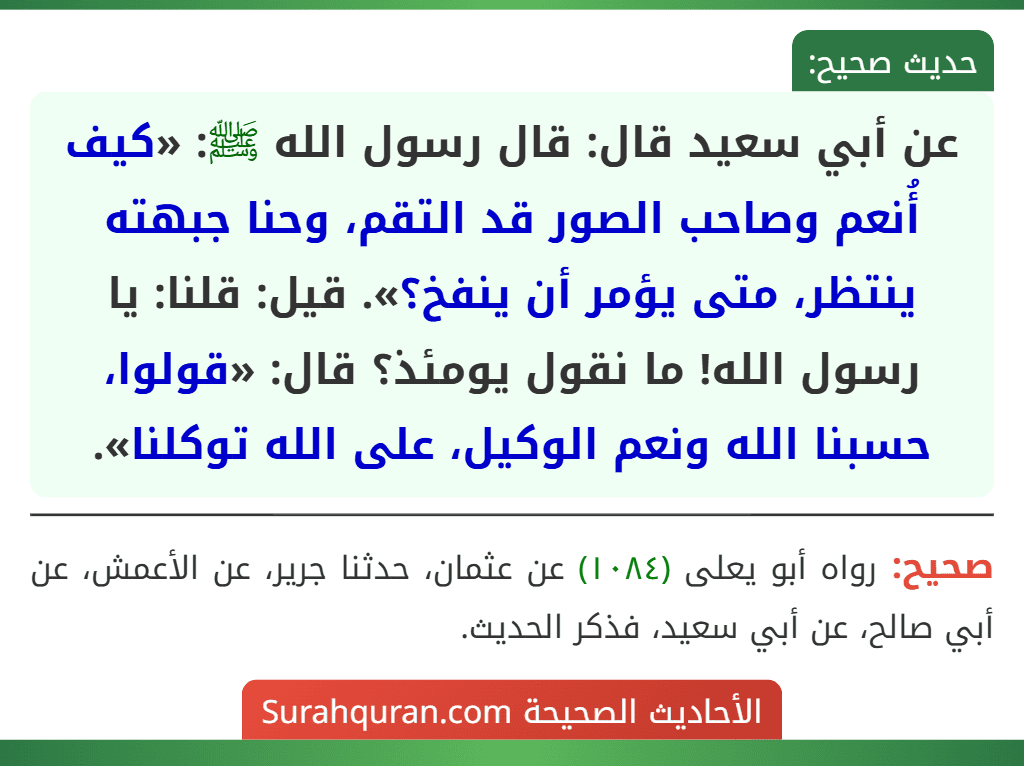 عن أبي سعيد قال: قال رسول الله ﷺ: «كيف أُنعم وصاحب الصور قد التقم، وحنا جبهته ينتظر، متى يؤمر أن ينفخ؟». قيل: قلنا: يا رسول الله! ما نقول يومئذ؟ قال: «قولوا، حسبنا الله ونعم الوكيل، على الله توكلنا». عن أبي سعيد قال: قال رسول الله ﷺ: «كيف أُنعم وصاحب الصور قد التقم، وحنا جبهته ينتظر، متى يؤمر أن ينفخ؟». قيل: قلنا: يا رسول الله! ما نقول يومئذ؟ قال: «قولوا، حسبنا الله ونعم الوكيل، على الله توكلنا».