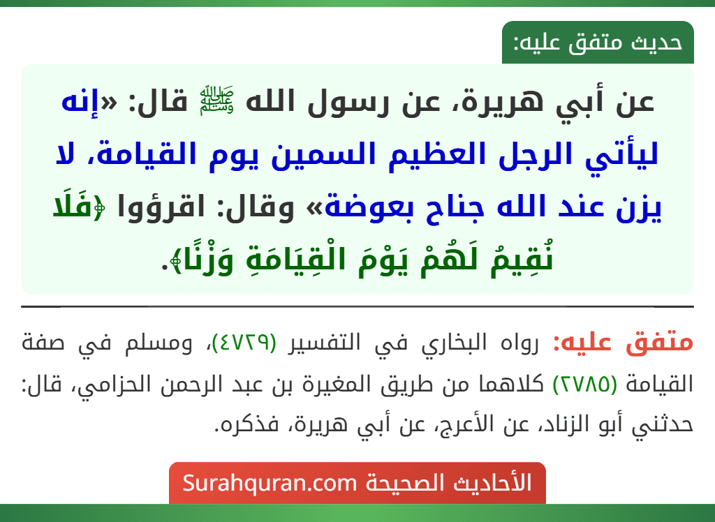 عن أبي هريرة، عن رسول الله ﷺ قال: «إنه ليأتي الرجل العظيم السمين يوم القيامة، لا يزن عند الله جناح بعوضة» وقال: اقرؤوا ﴿فَلَا نُقِيمُ لَهُمْ يَوْمَ الْقِيَامَةِ وَزْنًا﴾.