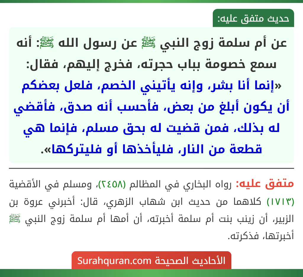 عن أم سلمة زوج النبي ﷺ عن رسول الله ﷺ: أنه سمع خصومة بباب حجرته، فخرج إليهم، فقال: «إنما أنا بشر، وإنه يأتيني الخصم، فلعل بعضكم أن يكون أبلغ من بعض، فأحسب أنه صدق، فأقضي له بذلك، فمن قضيت له بحق مسلم، فإنما هي قطعة من النار، فليأخذها أو فليتركها».