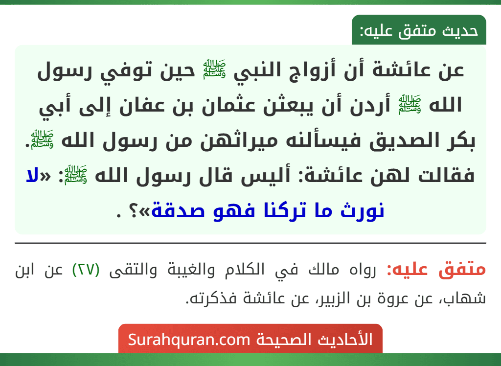 عن عائشة أن أزواج النبي ﷺ حين توفي رسول الله ﷺ أردن أن يبعثن عثمان بن عفان إلى أبي بكر الصديق فيسألنه ميراثهن من رسول الله ﷺ. فقالت لهن عائشة: أليس قال رسول الله ﷺ: «لا نورث ما تركنا فهو صدقة»؟ .