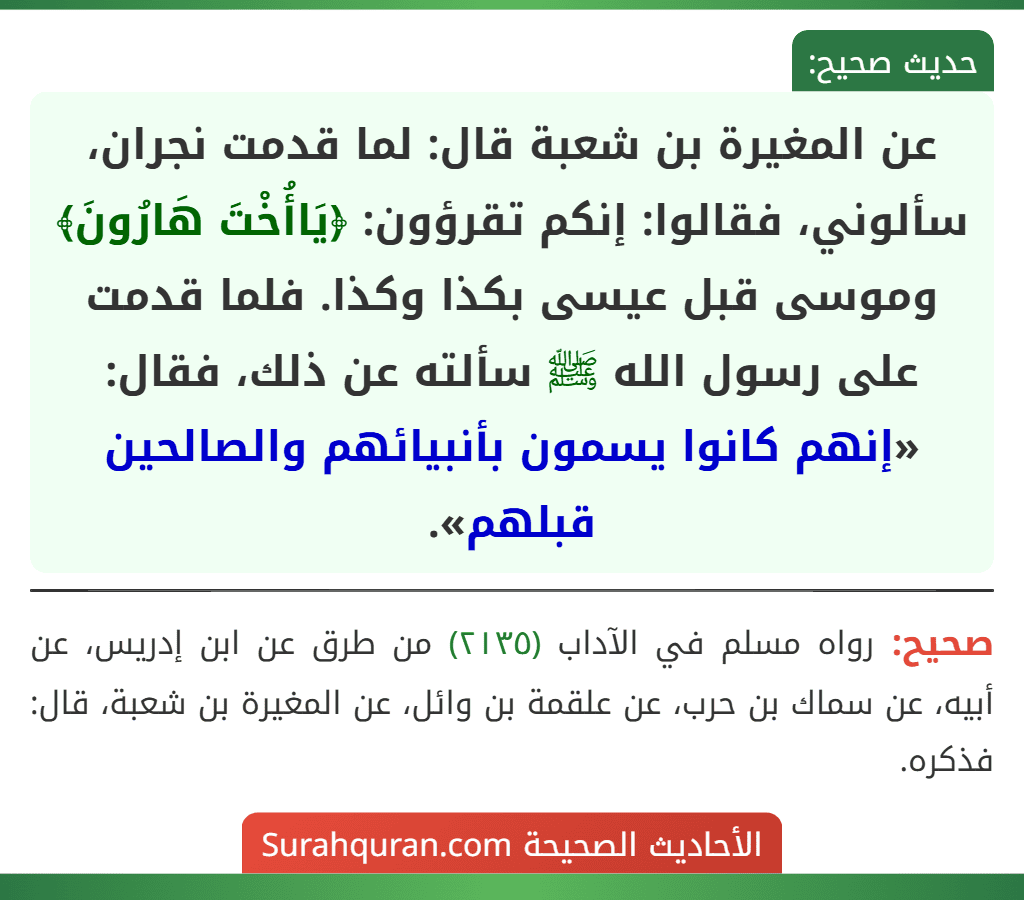 عن المغيرة بن شعبة قال: لما قدمت نجران، سألوني، فقالوا: إنكم تقرؤون: ﴿يَاأُخْتَ هَارُونَ﴾ وموسى قبل عيسى بكذا وكذا. فلما قدمت على رسول الله ﷺ سألته عن ذلك، فقال: «إنهم كانوا يسمون بأنبيائهم والصالحين قبلهم».