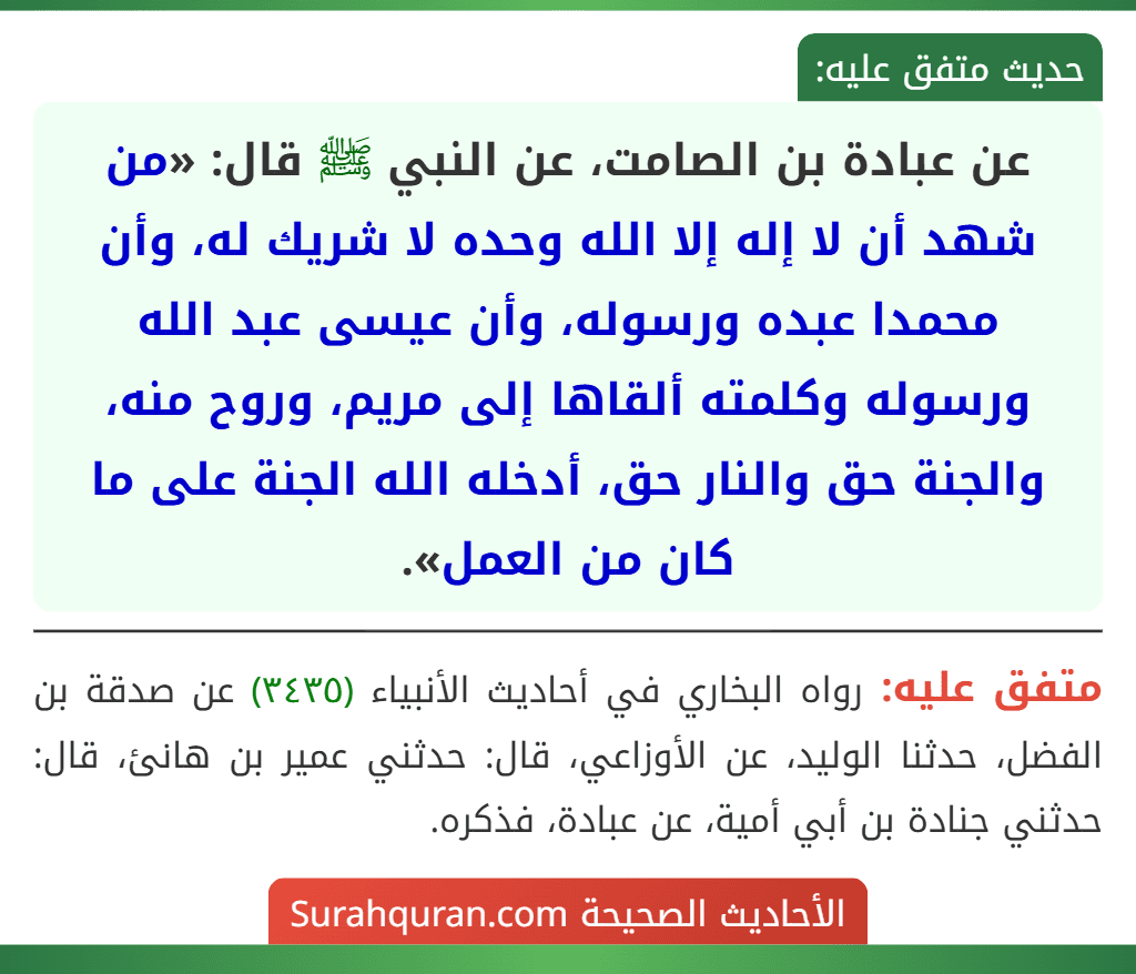 عن عبادة بن الصامت، عن النبي ﷺ قال: «من شهد أن لا إله إلا الله وحده لا شريك له، وأن محمدا عبده ورسوله، وأن عيسى عبد الله ورسوله وكلمته ألقاها إلى مريم، وروح منه، والجنة حق والنار حق، أدخله الله الجنة على ما كان من العمل».