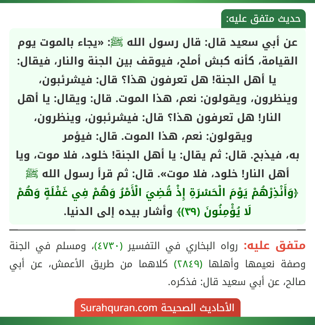 عن أبي سعيد قال: قال رسول الله ﷺ: «يجاء بالموت يوم القيامة، كأنه كبش أملح، فيوقف بين الجنة والنار، فيقال: يا أهل الجنة! هل تعرفون هذا؟ قال: فيشرئبون، وينظرون، ويقولون: نعم، هذا الموت. قال: ويقال: يا أهل النار! هل تعرفون هذا؟ قال: فيشرئبون، وينظرون، ويقولون: نعم، هذا الموت. قال: فيؤمر
به، فيذبح. قال: ثم يقال: يا أهل الجنة! خلود، فلا موت، ويا أهل النار! خلود، فلا موت». قال: ثم قرأ رسول الله ﷺ ﴿وَأَنْذِرْهُمْ يَوْمَ الْحَسْرَةِ إِذْ قُضِيَ الْأَمْرُ وَهُمْ فِي غَفْلَةٍ وَهُمْ لَا يُؤْمِنُونَ (٣٩)﴾ وأشار بيده إلى الدنيا.