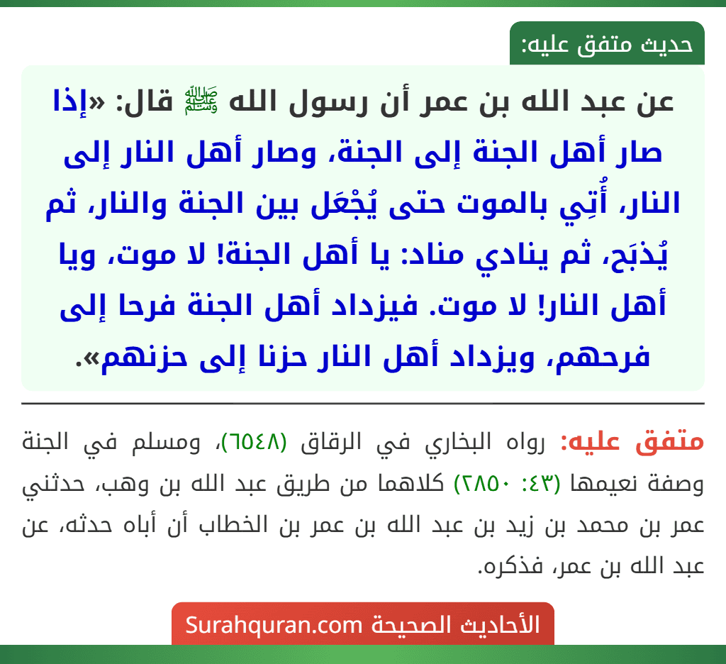عن عبد الله بن عمر أن رسول الله ﷺ قال: «إذا صار أهل الجنة إلى الجنة، وصار أهل النار إلى النار، أُتِي بالموت حتى يُجْعَل بين الجنة والنار، ثم يُذبَح، ثم ينادي مناد: يا أهل الجنة! لا موت، ويا أهل النار! لا موت. فيزداد أهل الجنة فرحا إلى فرحهم، ويزداد أهل النار حزنا إلى حزنهم». عن عبد الله بن عمر أن رسول الله ﷺ قال: «إذا صار أهل الجنة إلى الجنة، وصار أهل النار إلى النار، أُتِي بالموت حتى يُجْعَل بين الجنة والنار، ثم يُذبَح، ثم ينادي مناد: يا أهل الجنة! لا موت، ويا أهل النار! لا موت. فيزداد أهل الجنة فرحا إلى فرحهم، ويزداد أهل النار حزنا إلى حزنهم».