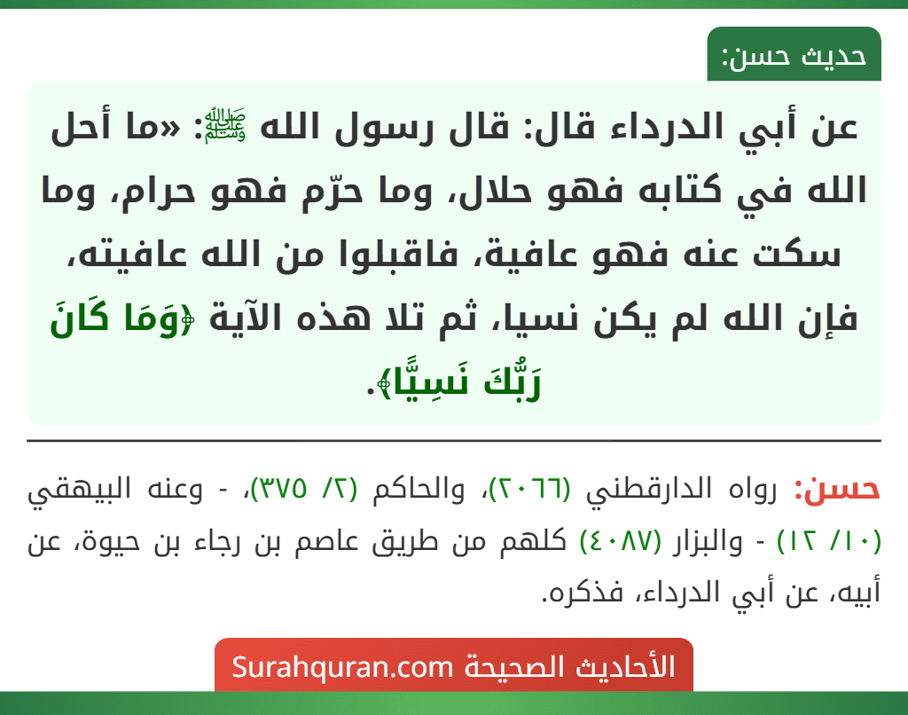 عن أبي الدرداء قال: قال رسول الله ﷺ: «ما أحل الله في كتابه فهو حلال، وما حرّم فهو حرام، وما سكت عنه فهو عافية، فاقبلوا من الله عافيته، فإن الله لم يكن نسيا، ثم تلا هذه الآية ﴿وَمَا كَانَ رَبُّكَ نَسِيًّا﴾.