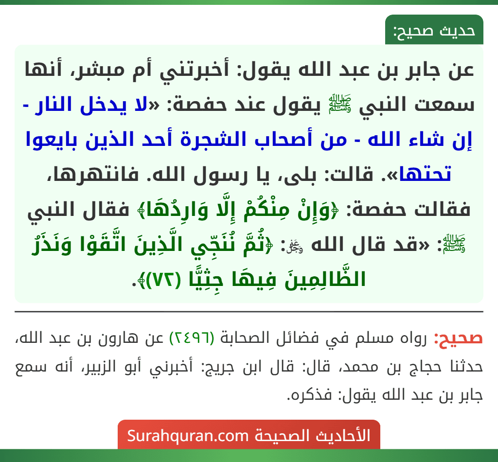 عن جابر بن عبد الله يقول: أخبرتني أم مبشر، أنها سمعت النبي ﷺ يقول عند حفصة: «لا يدخل النار - إن شاء الله - من أصحاب الشجرة أحد الذين بايعوا تحتها». قالت: بلى، يا رسول الله. فانتهرها، فقالت حفصة: ﴿وَإِنْ مِنْكُمْ إِلَّا وَارِدُهَا﴾ فقال النبي ﷺ: «قد قال الله ﷿: ﴿ثُمَّ نُنَجِّي الَّذِينَ اتَّقَوْا وَنَذَرُ الظَّالِمِينَ فِيهَا جِثِيًّا (٧٢)﴾. عن جابر بن عبد الله يقول: أخبرتني أم مبشر، أنها سمعت النبي ﷺ يقول عند حفصة: «لا يدخل النار - إن شاء الله - من أصحاب الشجرة أحد الذين بايعوا تحتها». قالت: بلى، يا رسول الله. فانتهرها، فقالت حفصة: ﴿وَإِنْ مِنْكُمْ إِلَّا وَارِدُهَا﴾ فقال النبي ﷺ: «قد قال الله ﷿: ﴿ثُمَّ نُنَجِّي الَّذِينَ اتَّقَوْا وَنَذَرُ الظَّالِمِينَ فِيهَا جِثِيًّا (٧٢)﴾.