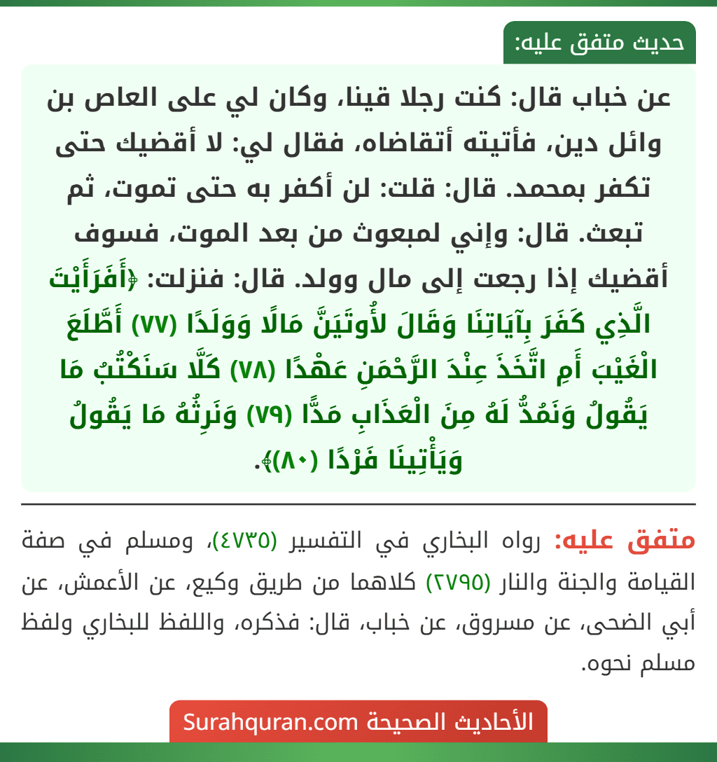عن خباب قال: كنت رجلا قينا، وكان لي على العاص بن وائل دين، فأتيته أتقاضاه، فقال لي: لا أقضيك حتى تكفر بمحمد. قال: قلت: لن أكفر به حتى تموت، ثم تبعث. قال: وإني لمبعوث من بعد الموت، فسوف أقضيك إذا رجعت إلى مال وولد. قال: فنزلت: ﴿أَفَرَأَيْتَ الَّذِي كَفَرَ بِآيَاتِنَا وَقَالَ لأُوتَيَنَّ مَالًا وَوَلَدًا (٧٧) أَطَّلَعَ الْغَيْبَ أَمِ اتَّخَذَ عِنْدَ الرَّحْمَنِ عَهْدًا (٧٨) كَلَّا سَنَكْتُبُ مَا يَقُولُ وَنَمُدُّ لَهُ مِنَ الْعَذَابِ مَدًّا (٧٩) وَنَرِثُهُ مَا يَقُولُ وَيَأْتِينَا فَرْدًا (٨٠)﴾. عن خباب قال: كنت رجلا قينا، وكان لي على العاص بن وائل دين، فأتيته أتقاضاه، فقال لي: لا أقضيك حتى تكفر بمحمد. قال: قلت: لن أكفر به حتى تموت، ثم تبعث. قال: وإني لمبعوث من بعد الموت، فسوف أقضيك إذا رجعت إلى مال وولد. قال: فنزلت: ﴿أَفَرَأَيْتَ الَّذِي كَفَرَ بِآيَاتِنَا وَقَالَ لأُوتَيَنَّ مَالًا وَوَلَدًا (٧٧) أَطَّلَعَ الْغَيْبَ أَمِ اتَّخَذَ عِنْدَ الرَّحْمَنِ عَهْدًا (٧٨) كَلَّا سَنَكْتُبُ مَا يَقُولُ وَنَمُدُّ لَهُ مِنَ الْعَذَابِ مَدًّا (٧٩) وَنَرِثُهُ مَا يَقُولُ وَيَأْتِينَا فَرْدًا (٨٠)﴾.