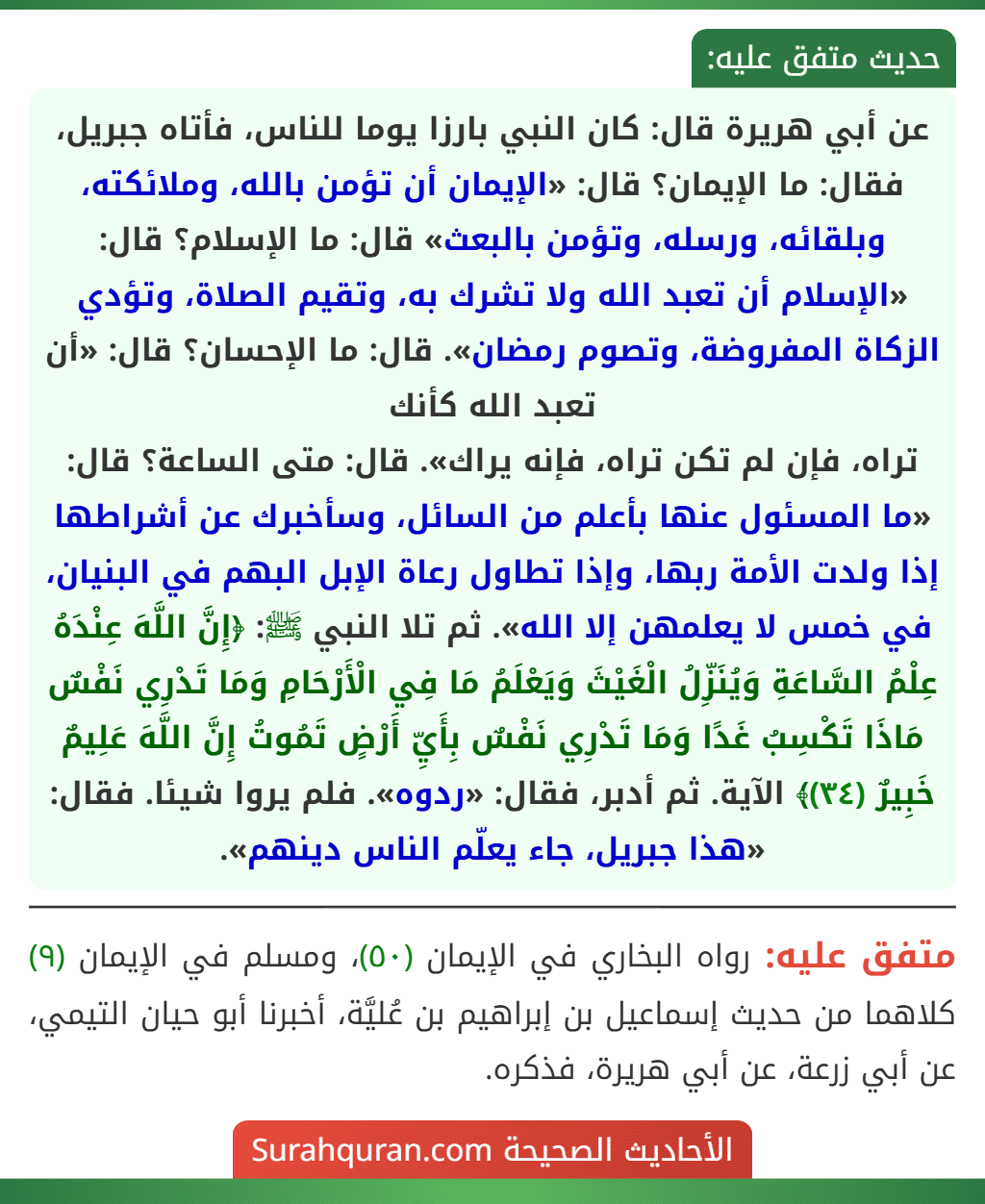 عن أبي هريرة قال: كان النبي بارزا يوما للناس، فأتاه جبريل، فقال: ما الإيمان؟ قال: «الإيمان أن تؤمن بالله، وملائكته، وبلقائه، ورسله، وتؤمن بالبعث» قال: ما الإسلام؟ قال: «الإسلام أن تعبد الله ولا تشرك به، وتقيم الصلاة، وتؤدي الزكاة المفروضة، وتصوم رمضان». قال: ما الإحسان؟ قال: «أن تعبد الله كأنك
تراه، فإن لم تكن تراه، فإنه يراك». قال: متى الساعة؟ قال: «ما المسئول عنها بأعلم من السائل، وسأخبرك عن أشراطها إذا ولدت الأمة ربها، وإذا تطاول رعاة الإبل البهم في البنيان، في خمس لا يعلمهن إلا الله». ثم تلا النبي ﷺ: ﴿إِنَّ اللَّهَ عِنْدَهُ عِلْمُ السَّاعَةِ وَيُنَزِّلُ الْغَيْثَ وَيَعْلَمُ مَا فِي الْأَرْحَامِ وَمَا تَدْرِي نَفْسٌ مَاذَا تَكْسِبُ غَدًا وَمَا تَدْرِي نَفْسٌ بِأَيِّ أَرْضٍ تَمُوتُ إِنَّ اللَّهَ عَلِيمٌ خَبِيرٌ (٣٤)﴾ الآية. ثم أدبر، فقال: «ردوه». فلم يروا شيئا. فقال: «هذا جبريل، جاء يعلّم الناس دينهم». عن أبي هريرة قال: كان النبي بارزا يوما للناس، فأتاه جبريل، فقال: ما الإيمان؟ قال: «الإيمان أن تؤمن بالله، وملائكته، وبلقائه، ورسله، وتؤمن بالبعث» قال: ما الإسلام؟ قال: «الإسلام أن تعبد الله ولا تشرك به، وتقيم الصلاة، وتؤدي الزكاة المفروضة، وتصوم رمضان». قال: ما الإحسان؟ قال: «أن تعبد الله كأنك
تراه، فإن لم تكن تراه، فإنه يراك». قال: متى الساعة؟ قال: «ما المسئول عنها بأعلم من السائل، وسأخبرك عن أشراطها إذا ولدت الأمة ربها، وإذا تطاول رعاة الإبل البهم في البنيان، في خمس لا يعلمهن إلا الله». ثم تلا النبي ﷺ: ﴿إِنَّ اللَّهَ عِنْدَهُ عِلْمُ السَّاعَةِ وَيُنَزِّلُ الْغَيْثَ وَيَعْلَمُ مَا فِي الْأَرْحَامِ وَمَا تَدْرِي نَفْسٌ مَاذَا تَكْسِبُ غَدًا وَمَا تَدْرِي نَفْسٌ بِأَيِّ أَرْضٍ تَمُوتُ إِنَّ اللَّهَ عَلِيمٌ خَبِيرٌ (٣٤)﴾ الآية. ثم أدبر، فقال: «ردوه». فلم يروا شيئا. فقال: «هذا جبريل، جاء يعلّم الناس دينهم».